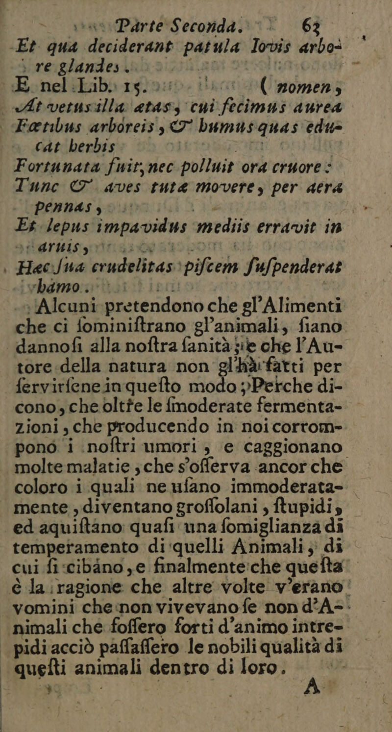 iran Parte Seconda.» > 62 Et qua deciderant patula pred arbo> re glandes. - E nel:Lib. 15. ilari nomen 4 cat berbis Fortunata fwit,nec polluit ora cruore : Tunc © aves tute movere, per acra pennas, Es lepus impavidus mediis erravit in “aruis giri hamo . Alcuni pretendono che gl’Alimenti che ci fominiftrano gl’ animali, fiano dannofi alla noftra fanità jie che Au- tore della natura non 'bdfatti per fervirfeneinquefto modo pPetche di- cono, che oltte le fmoderate fermenta- zioni, che producendo in noi cortom- pono i inoftri umori ; (e caggionano molte malatie ; che s ’offerva. ancor che coloro i quali ne ufano immoderata= mente , diventano groffolani , ftupidis ed aquiftano: quafi una fomiglianza di temperamento di quelli Animali 3) di cui fi cibino ye finalmente:che quefta vomini che:non vivevano fe non d°A=- nimali che foffero forti d’animo intre- | | quefti animali dentro di loro. %: