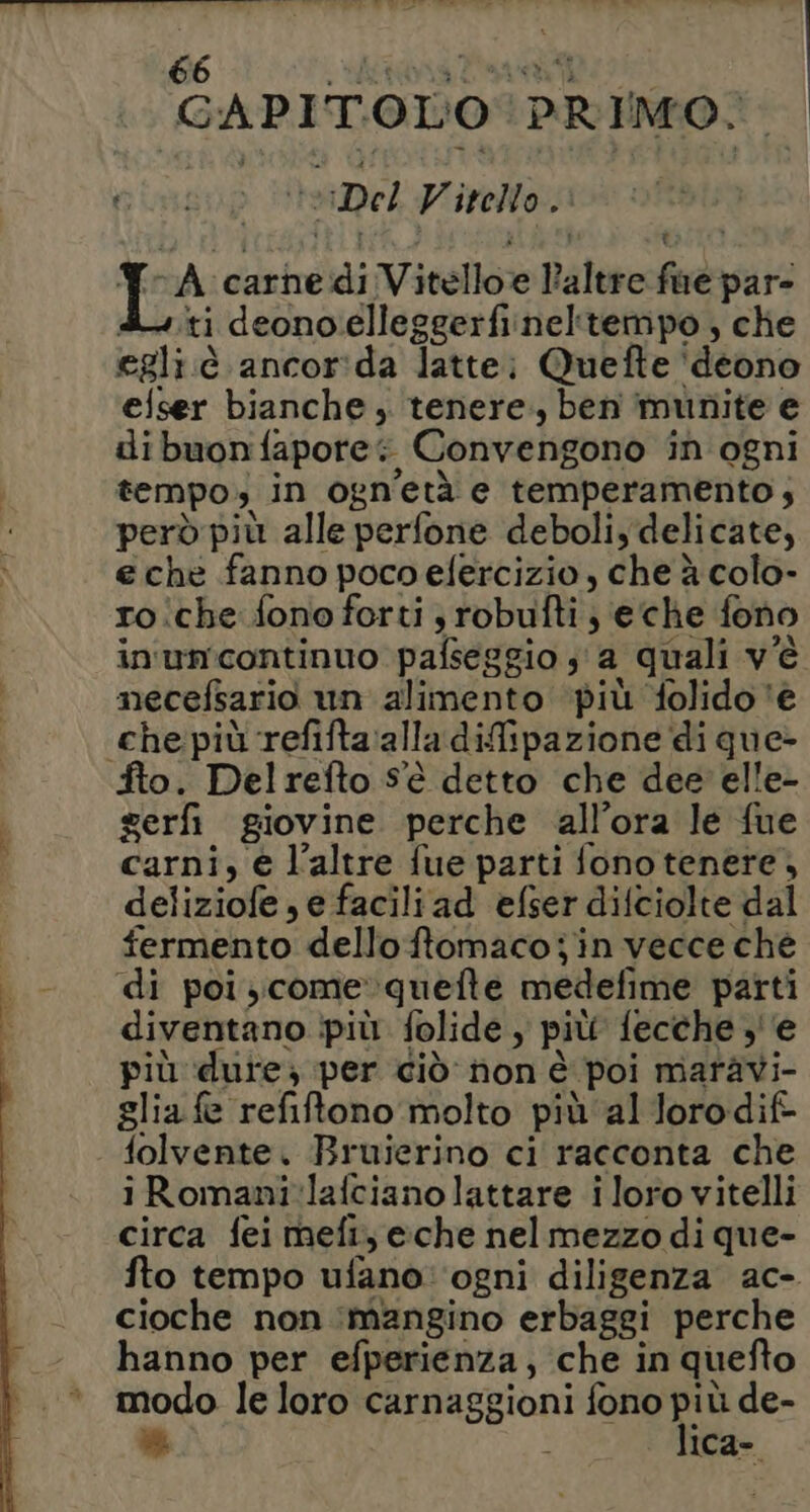 GAPIT.OL'O PRIMO. cinsop eDel Vitello. Y-A carnedi Vitelloe altre fue pare du.ti deono.elleggerfinel'tempo, che egli.è ancor:ida latte; Quefte ‘deono efser bianche ; tenere, ben munite e dibuonfapore; Convengono in ogni tempo; in ogn’età e temperamento; però più alle perfone deboli, delicate, e chè fanno poco efercizio , che à colo- ro iche fono forti; robufti; eche fono in'umcontinuo pafseggio s'a quali v'è mnecefsario un alimento più folido ‘€ che più refifta:alla difipazione di que>- Îto. Delrefto Sè detto che dee elle- gerfi giovine perche all’ora le fue carni, € l'altre fue parti fono tenere, deliziofe , e facili ad efser difciolte dal fermento delloftomacojin vecce ché di poi; come »quefte medefime parti diventano più folide , più fecche ,''e più dure; per ciò non è poi maravi- glia fe refiftono molto più al loro dif folvente. Bruierino ci racconta che iRomani:lafcianolattare iloro vitelli circa fei mefi, e:che nelmezzo di que- fto tempo ufano: ‘ogni diligenza ac- cioche non ‘mangino erbaggi perche hanno per efperienza, che in quefto modo le loro carnaggioni fono più de- # i lica-.
