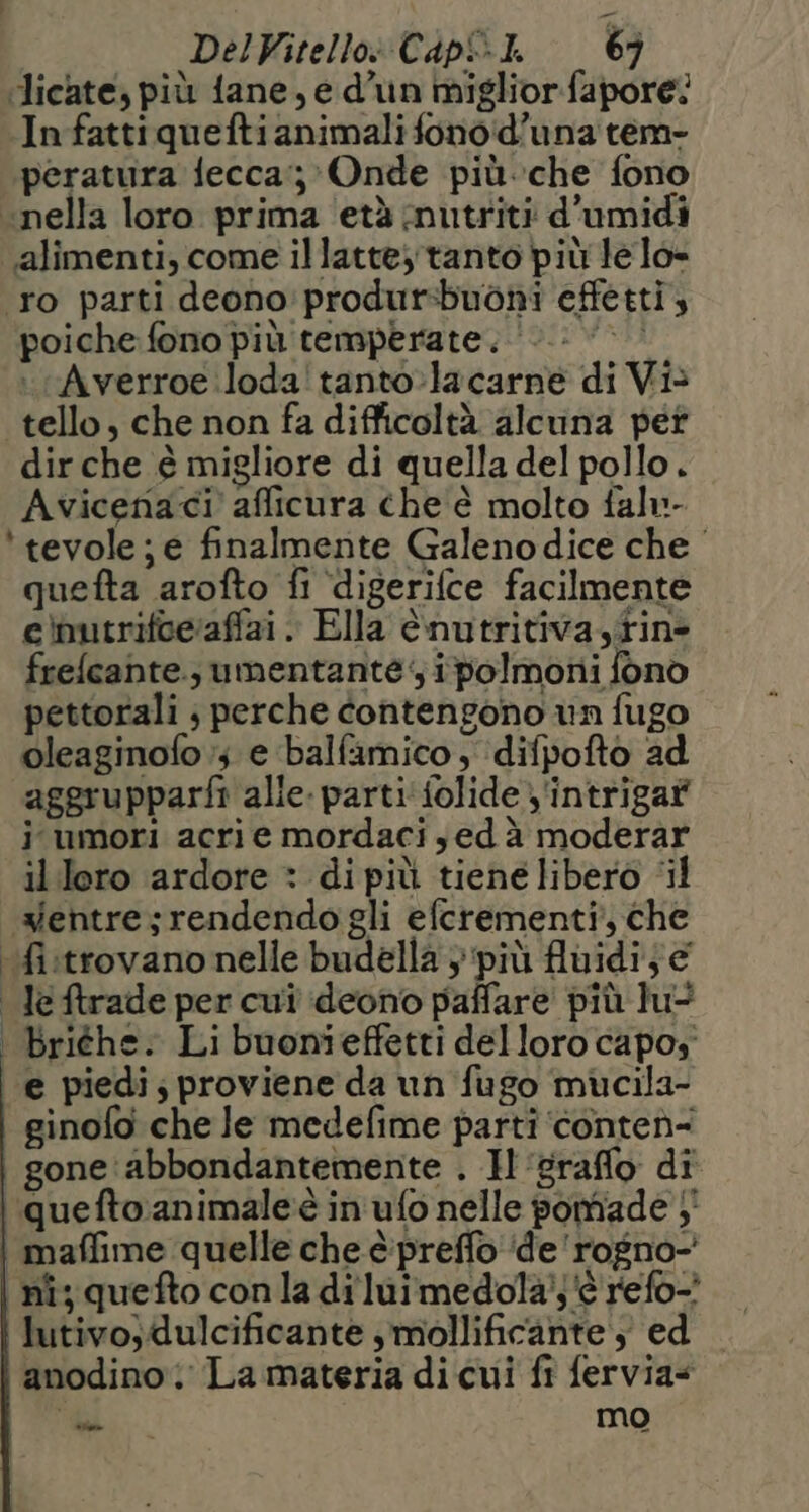‘licate, più fane, e d'un miglior.fapore: In fattiqueftianimali fonoid’una tem- peratura fecca:;-Onde più.che fono «nella loro prima ‘età mutriti d'umidi alimenti, come illatte, tanto più lelo- ro parti deono'produtsbuoni effetti, poiche fono più temperate. > Averroe loda! tanto:lacarne di Vis tello, che non fa difficoltà alcuna pet dir che è migliore di quella del pollo. Avicenaci' afficura che è molto falu- *tevole; e finalmente Galenodice che quefta arofto fi ‘digerifce facilmente e)butrifceraffai. Ella è.nutritiva,tin> frelcante., umentante; ipolmoni fono pettorali ; perche contengono vn fugo oleaginofo ;; e balfamico, difpofto ad aggrupparfi alie. parti folide y'intrigaf j umori acri e mordaci sed à moderar illero ardore * di più tiene libero ‘il xentre;rendendo gli efcrementi, che ‘fistrovano nelle budella 3 più fluidi; leftrade per cui deono paffare più lu> . briéhe. Li buonieffetti delloro capoy e piedi; proviene da un fugo mucila- ginofo che le medefime parti ‘conteì- gone abbondantemente . H'grafflo di i quefto:animale‘è in ufo nelle pomiade }' | maffime quelle che è:preffo ‘de 'rogno-' nî; quefto conla di luimedola);'è refo-? lutivo;dulcificante smollificante }) ed anodino La materia di cui fi fervia= “di mo
