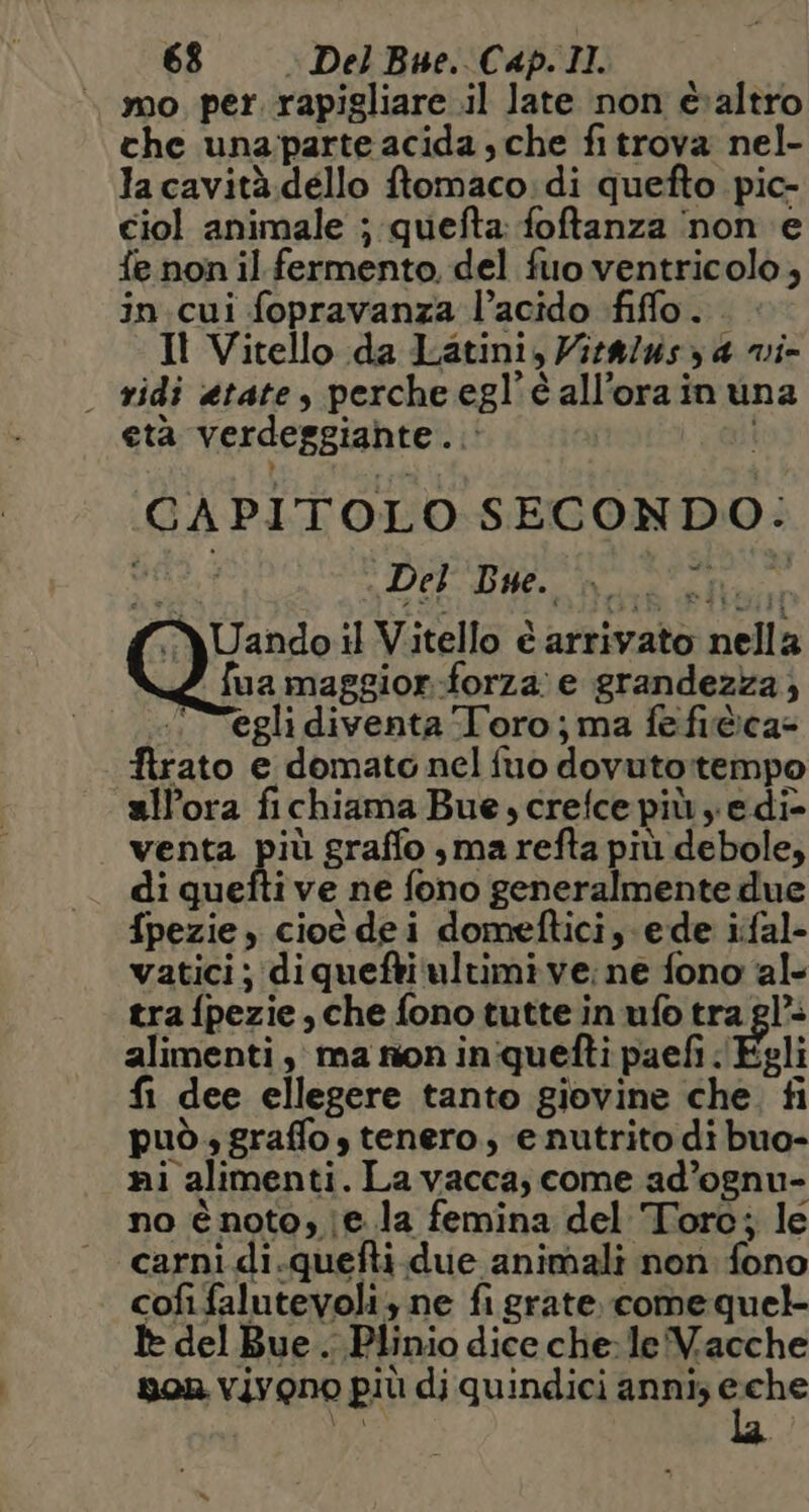mo per. rapigliare il late non è:altro che unaparte acida, che fitrova nel- la cavità.dello ftomaco:di quefto pic- ciol animale ; quefta: foftanza ‘non e fe non il fermento. del fuo ventricolo, in.cui fopravanza l’acido fiffo. Il Vitello da Latini, Vitf/usy 4 vi- | ridi etate, perche egl’éall’orainuna età verdeggiante... CAPITOLO SECONDO. ts DE RN REA Uando il Vitello è arrivato nella fua maggior.-forza e grandezza) egli diventa Toro; ma fefi@ca= firato e domato nel fio dovuto:rtempo all'ora fichiama Bue, crefce più e di- venta più graffo ,marefta più debole, di quefti ve ne fono generalmente due fpezie, cioè dei domeftici, e de ifal- vatici; diquefti ultimi ve; ne fono ‘al tra fpezie, che fono tutte in ufo tra gl’ alimenti, ma non inquefti paefi Egli fi dee ellegere tanto giovine che. fi può graffo, tenero, enutrito di buo- ni alimenti. La vacca; come ad’ognu- no é noto, e la femina del Toro; le carni di.quefti.due animali non fono cofifalutevoli; ne fi grate. come quel Ie del Bue. Plinio dice che: le Vacche son vivono più dj quindici anni; e a 1 %