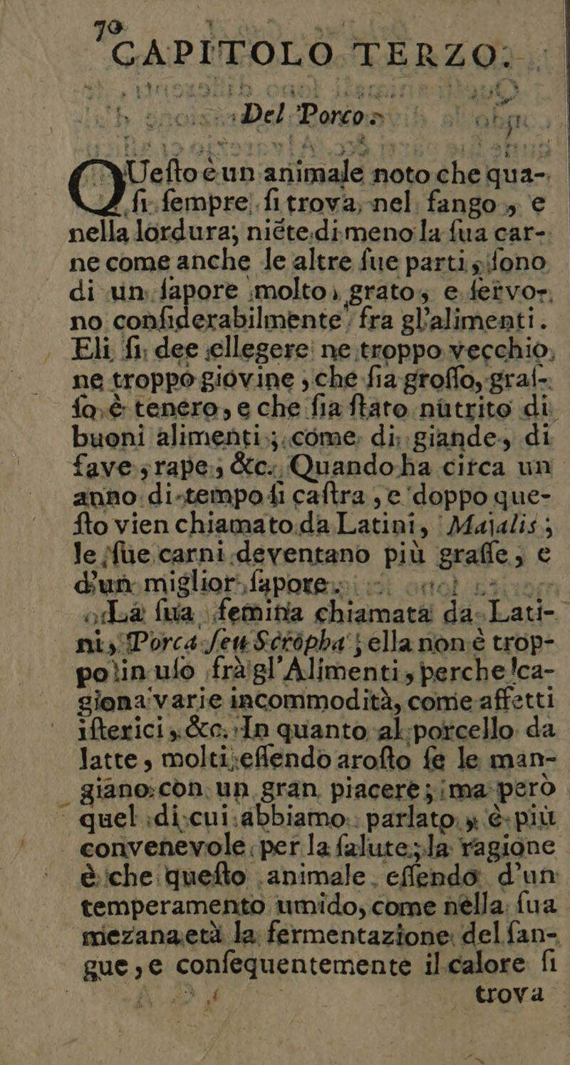 GAPI'TOLO TERZO. bh gnoisiaDel:Pontoatib sl okp } % he qui n. dda Lil Co è un:animale noto che qua-. Z {r.fempre.fitrova, nel fango. e nella lordura; niéte.dimenola fua car- ne come anche Je altre fue parti sifono di .un:.fapore molto. grato e.fetvor no confiderabilmente' fra gl’alimenti. Eli {1 dee ;ellegere' ne troppo vecchio, ne troppo giovine che fia groffoygraf-. faè tenero, e che fia ftato. nitrito di buoni alimenti.:;.come: di; giande, di fave rape: &amp;c.. Quando-ha citca un anno: di-tempodi caftra ; e ‘doppo que- fto vien chiamato.da Latini, | Majalis; Je Mue.carni.deventano più graffe; e dun miglior, faporemi i cesì die; od fua feminia chiamata dasLati- ni, PorcafenSéropha j ella non'è trop- polin ufo .fràiglAlimenti, perche!ca- giona'varie incommodità, come affetti ifterici y&amp;c.:In quanto -al:porcello da latte, molti;eflendo arofto fe le man- | giano:còn.un gran piacerè;ima però quel:di;cui.abbiamo.: parlato. » è- più convenevole per la falute.;.la ragione è:che:quefto animale. efflendo d’un temperamento umido, come nella: fua mezanaetà la fermentazione del fan- gue,e confequentemente il.calore fi PAIR 5. trova