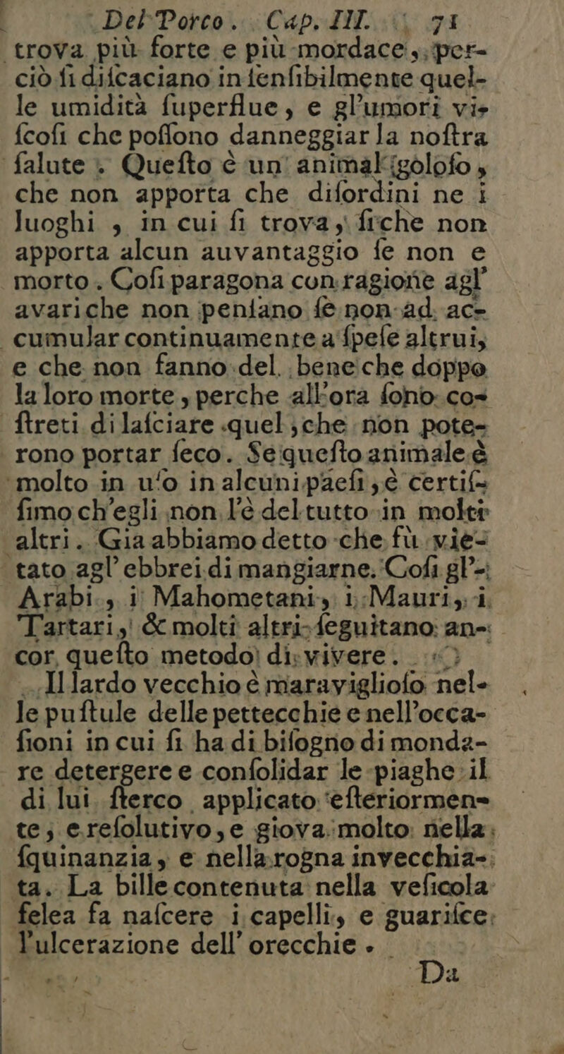 DelbPotco:. Cape DIC: GI troVa più. forte e più mordace.,; per ciò fi difcaciano intenfibilmente quel- le umidità fuperflue, e gl’umori vis fcofi che pofflono danneggiarla noftra falute . Quefto è un! animakigòlofo , che non apporta che difordini ne i luoghi , in cui fi trova yi fiche non apporta alcun auvantaggio fe non e morto . Cofi paragona conragione agl’ avariche non peniano fe non-ad ac» cumular continuamente a'fpefe altrui, e che non fanno.del..beneiche doppo la loro morte , perche «all'ora fono: cos ftreti di lafciare quel; che non pote- rono portar feco. Sequefto animale.è ‘molto in ufo in alcunipaefi ; è certif= fimo ch'egli .non l'è deltutto»in molti altri. Gia abbiamo detto che fù. vie tato agl’ ebbreidi mangiarne. Cofì gP-; Arabi... i Mahometani.: i:Mauri, i. Tartari, &amp; molti altrifeguitano: an-: cor, quefto metodo) diswivere. i) «.Ilardo vecchio è marayigliofo nele Je puftule delle pettecchie e nell’occa- fioni in cui fi ha di bifogno dimondz- re detergere e confolidar le-piaghe. il di lui. .fterco applicato ‘efteriormen» te; e.refolutivo, e giova:molto: nella: fquinanzia, e nellarogna invecchia; ta. La billecontenuta nella veficola felea fa nafcere i.capelli, e guarifce: l'ulcerazione dell’ orecchie » Da