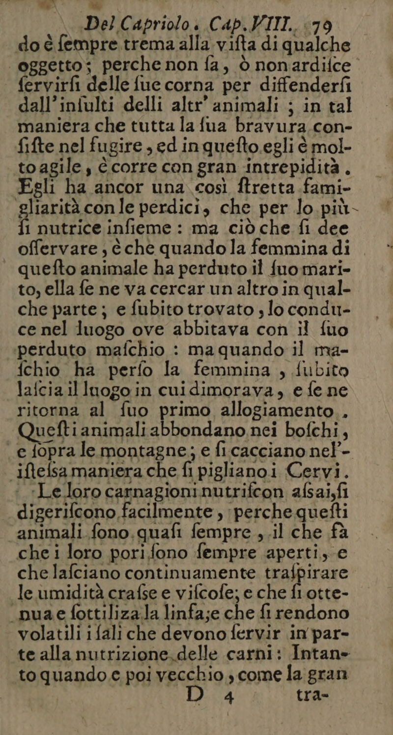 Va e Del Capriolo. Cap. VIII. <79 do è fempre.trema alla vifta di qualche | oggetto; perche non fa, ò nonardifce fervirfi delle fue corna per diffenderfi dall’iniulti delli altr’ animali ; in tal maniera che tutta la fua bravura.con- fifte nel fugire , ed inquefto.egli è mol- toagile, è corre con gran intrepidità . Fgli ha ancor una così ftretta fami- gliarità con le perdici, che per lo più- fi nutrice infieme : ma ciò che fi dee offervare è che quandola femmina di quefto animale ha perduto il fuomari- to, ella fe ne va cercar un altro in qual- che parte; e fubito trovato s lo condu- ce nel luogo ove abbitava con il {uo perduto mafchio : maquando il ma- fchio ha perfo la femmina , fubito lafciailluogoin cuidimorava, e fe ne ritorna al fuo primo allogiamento.. ueftianimali abbondano. nei bofchi, e fopra le montagne; e ficacciano ne!- iftefsamaniera che fi piglianoi Cervi. «Le.loro carnagioninutrifcon afsalfi digerifcono facilmente , perche quefti animali fono.quafi fempre ,.il che fà che i loro pori fono fempre aperti, e che lafciano continuamente nagitrare le umidità crafse e vifcofe; e che fl otte- “nuae fottilizala linfa;e che fi rendono volatili ifali che devono fervir in par- te allanutrizione. delle carni: Intane to quando e poi vecchio , come la gran 4 tra-