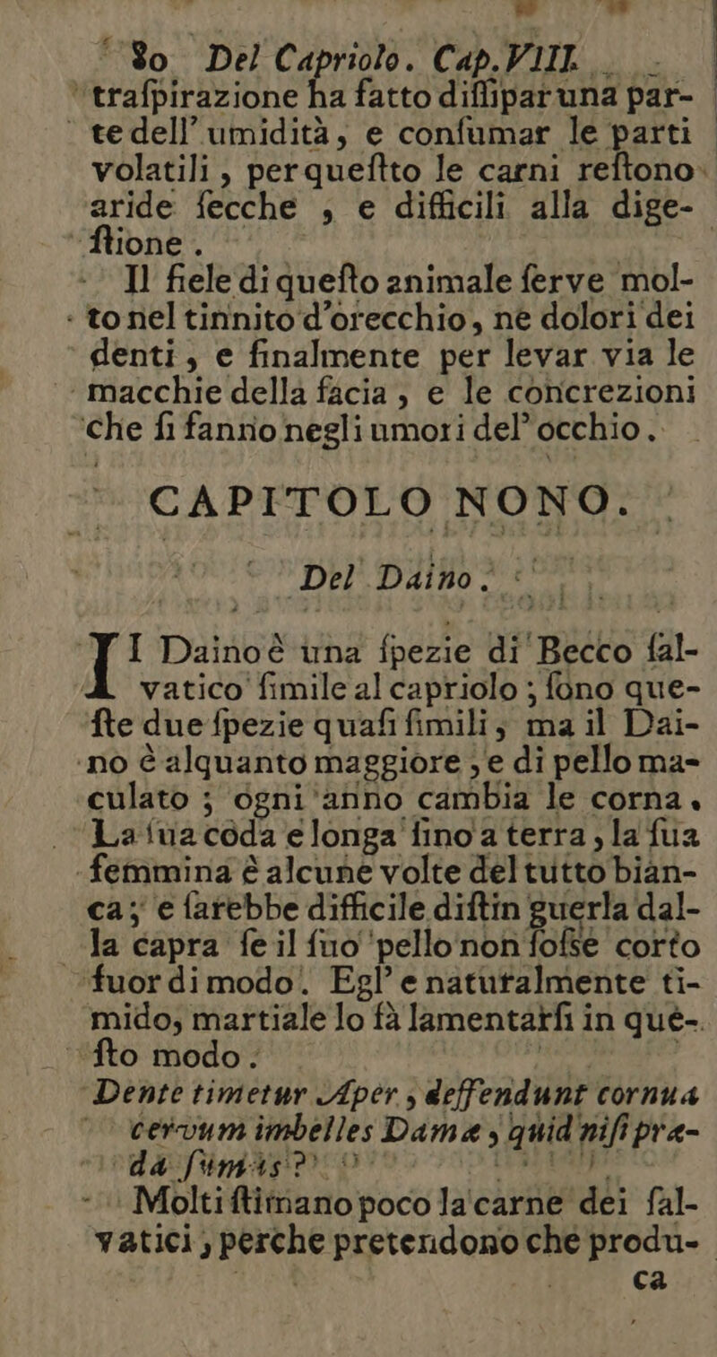 d î a' 180. Del Capriolo. Cap.VIIL 2 ‘“trafpirazione ha fatto difliparuna par- ftione . Il fiele di quefto animale ferve mol- : to nel tininito‘d’orecchio, ne dolori dei denti, e finalmente per levar via le ‘macchie della facia , e le concrezioni ‘che fi fannio negli umori del’ occhio. CAPITOLO NONO. n Del Daino wi fa I Daino è una fpezie di Becco fal- vatico' fimile al capriolo ; fono que- Ne due fpezie quafi fimili, ma il Dai- ‘ino è alquanto maggiore , e di pello ma- culato ; ogni ‘anno cambia le corna. «| Lafuacoda elonga fino a terra, la fua ‘femmina è alcune volte deltutto bian- ca; e farebbe difficile diftin guerla'dal- la capra feilfuo ‘pello non fofse corto ‘fuor di modo. Egl’ e naturalmente ti- fto modo. Dente timetur Aper , deffendunt cornua — cervum imbelles Dama s quid'nifi pra- ‘da fimas® ©: gica - Moltiftitnano poco la'carne dei fal- ca