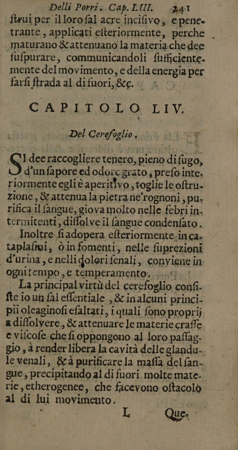 ftrui per illorofal acre incifivo,. e pene. trante, applicati etteriormente, perche | maturano èrattenuano la materia.che dee fufpurare, communicandoli fufficiente. mente del movimento, e della energia per farfi ftrada al difuori;&amp;g. i» | CAPITOLO LIV, i Del Cerefoglio, I dee raccogliere tenero, pieno difugo, d'unfaporeedodore grato ; prefo inte. riormente egli è aperitivo ; toglie le oftru- zione, &amp; attenua la pietra ne’rognoni , pu. rifica il fangue, giova molto nelle febri in. termitenti, diffolve il fangue condenfato, Inoltre fiadopera efteriormente.in ca. taplafmi, òinfomenti; nelle fuprezioni d'urina , e nelligolorifenali,. convienein ognitempo , e temperamento; .,...; La principalvirtù del cerefoglio confi- fteioun fai effentiale , &amp; inalcuni princi- piioleaginofiefaltati, iquali fono proprij adiflolvere, &amp; attenuare le materie craffe e vifcofe che fi oppongono 21 loro paflag- gio , à render libera la cavità delle glandu- levenali, &amp;rà purificare la maffa del fan- gue; precipitando al di fuori molte mate- rie,etherogenee, che facevono oftacolò al di lui movimento.
