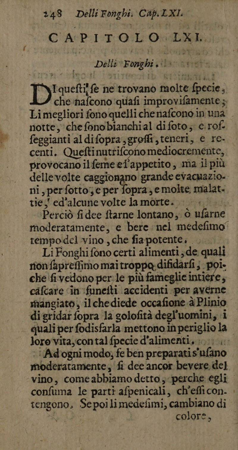 CAPITOLO: LXL. Delli Fonghi 1. Tqueftil fe ne trovano tnolte fpecie, Li megliori fono quelli che nafcono.in una | notte, ‘chefonobianchial difoto; e.rof. feggianti aldifopra,groffi, teneri, e re- centi. Queftinutrifcono mediocremente, provocano ilfemeel'appetito, ma il più ni, perfotto; e per fopra; e molte, malat- tie, ed'alcune volte la morte. tempodel vino , che fiapotente. . Li Fonghifono certi alimenti ; de quali nonfapreffimo maitroppa difidarfi } - poi. che 'fivedono perle più fameglic intiere; cafcare ‘in :funeiti accidenti per averne mangiato, il chediede occafione.èi Plinio digridar fopra 1a golofità degl’uomini, i quali per fodisfarla mettono in periglio la lore vita,contalfpecie d’alimenti., ;...;.,. : i Adogni modo; fe ben preparati s'ufano confuma le parti afpenicali, ch’efficon- tengono. Sepoilimedefimi, cambiano di colore,