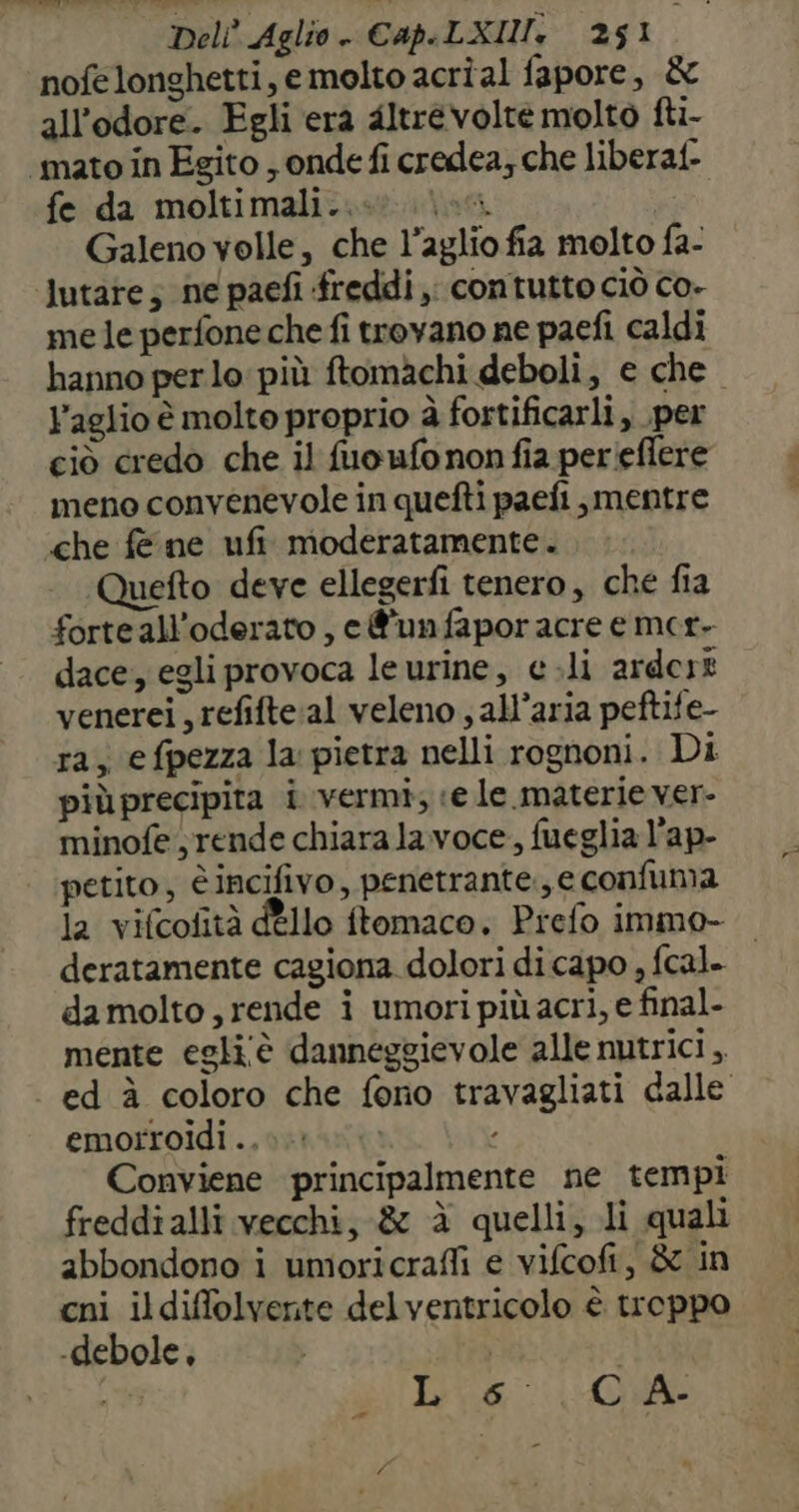 nofelonghetti, emolto acrîal fapore, &amp; all'odore. Egli era altrevolte molto fti- ‘mato in Egito ; onde fi credea; che liberaf- fe da moltimali..@ los. | Galeno velle, che l’aglio fia molto fa- lutate; ne paefi freddi; contutto ciò co- mele perfone che fi trovano ne paefi caldi hanno per lo: più ftomachi deboli, e che l'aglio è molte proprio à fortificarli, per ciò credo che il fuoufonon fia perieflere meno convenevole in quefti paefi mentre «che fe ne ufi moderatamente. Quefto deve ellegerfi tenero, che fia forteall’oderato , e @'unfapor acre e mer- dace, egli provoca le urine, e .li ardert venerei, refifte:al veleno , all’aria peftife- ra; efpezza la pietra nelli rognoni. Di più precipita i vermi; ve le.materie ver- minofe rende chiara lavoce, fueglia l’ap- petito, è incifivo, penetrante., e confuma la vifcofità dÈllo ftomaco, Prefo immo- deratamente cagiona dolori di capo , fcal. damolto, rende i umori più acri, e final- mente egli'è danneggievole alle nutrici ,, ed à coloro che fono travagliati dalle emorroidi .. Conviene principalmente ne tempi freddialli vecchi, &amp; èà quelli, li quali abbondono i umioricrafli e vifcofi, &amp; in cni ildiffolvente delventricolo è troppo -debole, | Nn Lie 0A