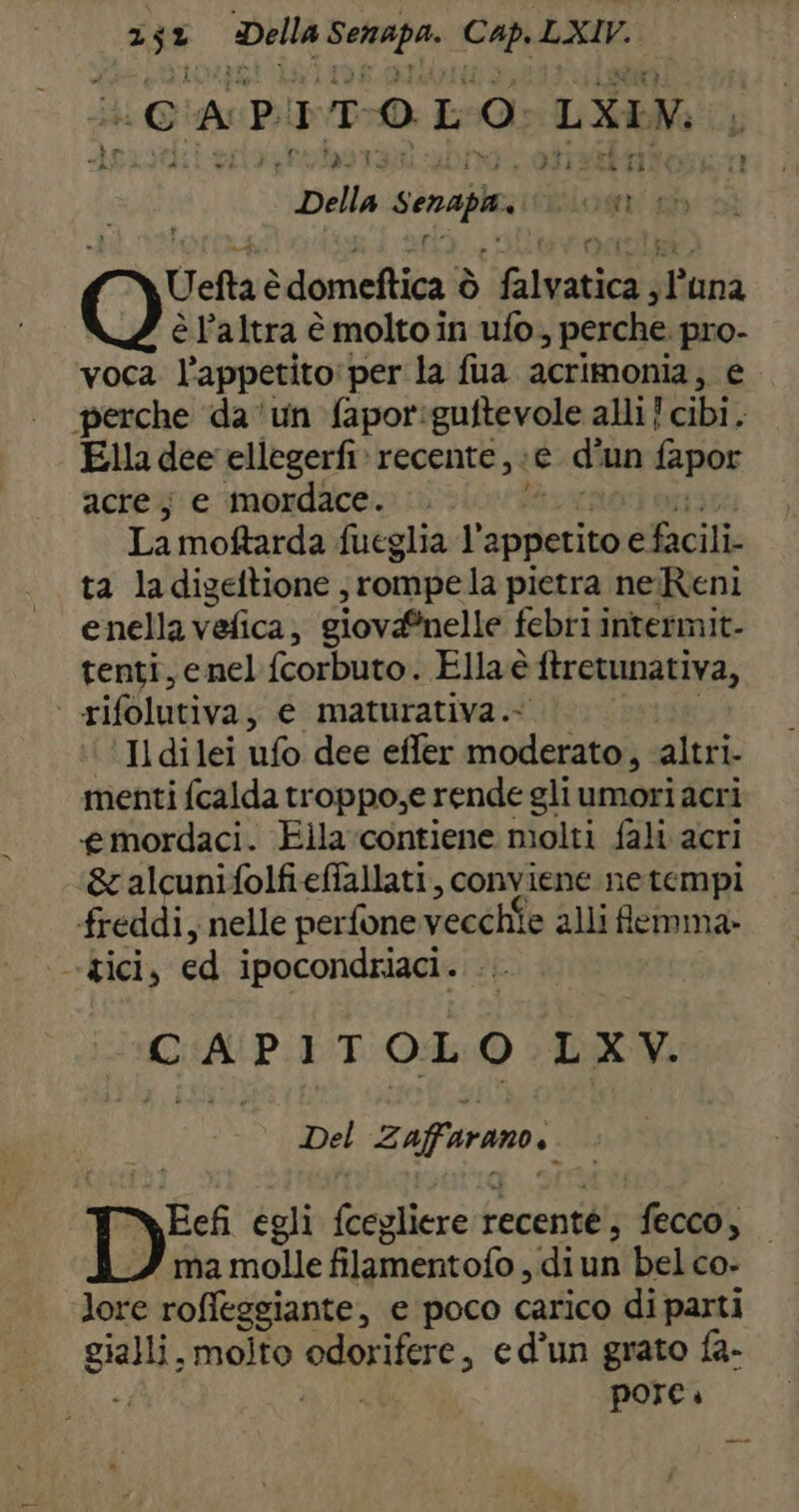 (CAPITOLO LXIV, f CEI sala Senapiv TEST Uetta è domeftica ò prata dina è l’altra è molto in ufo, perche pro- voca l'appetito: per la fua acrimonia; e perche da ‘un fapor:guftevole alli! cibi. Ella dee ellegerfi» recente i e di ‘un fapor acre; e mordace. . La moftarda fueglia 1° appetito e Unni ta ladigeltione , rompela pietra ne Reni enella vefica, siovaînelle febri intermit- tenti, enel fcorbuto. Ella è ftretunativa, rifolutiva, e maturativa.- Il dilei ufo dee effer moderato, ‘altri. menti fcalda troppo,e rende gli umori acri «emordaci. Eila‘contiene molti fali acri &amp; alcunifolfieffallati, conviene ne tempi freddi, nelle perfone vecchÎe alli femma: gici, ed ipocondriaci . CAPIT OL O LXV. Del Zaffarano.. DE egli Giulie recenté;, fecco, ma molle filamentofo, diun bel co- lore roffeggiante, e poco carico di parti gialli, molto kg A ed’un grato fa- pore.