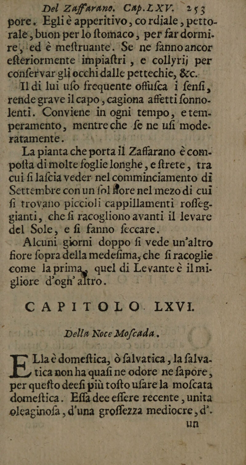 pore. Egli è apperitivo, co rdiale , petto- ralè; buon per lo ftomaco ; per far dormi. rei;\ed è meftruante. Se ne fanno ancor eftériormente ‘immpiaftri , e collyri; per confervargli occhi dalle pettechie, &amp;c. Il di lui ufo frequente offufca i fenfi, ‘refidegrave ilcapo., cagiona affetti fonno- ‘lenti. Conviene in ogni tempo, etem. peramento, mentre che fe ne ufi‘mode. ratamente. i \\. La pianta che porta il Zaffarano è com- potta di molte foglie longhé , e ftrete, tra cui fi lafcia veder nelcomminciamento dî Settembre con un fnl fore nel mezodi cui fi trovano piccioli cappillamenti roffeg- gianti, chefi racogliono avanti il levare del Sole, e fi fanno feccare. Alcuni.giorni doppo fi vede un'altro fiore fopra della medefima, che fi racoglie come la prima, quel di Levante è ilmi. gliore d’ogh’ altro. CAPITOLO. LXVI. Della Noce Mofcada , Lia è domeftica, òfalvatica , la falva- tica non ha quafi ne odore ne fapore, per quefto deefi più tofto ufare la mofcata dometftica. Effa dee effere recente , unita oleaginofa , d'una groffezza mediocre , d°. un