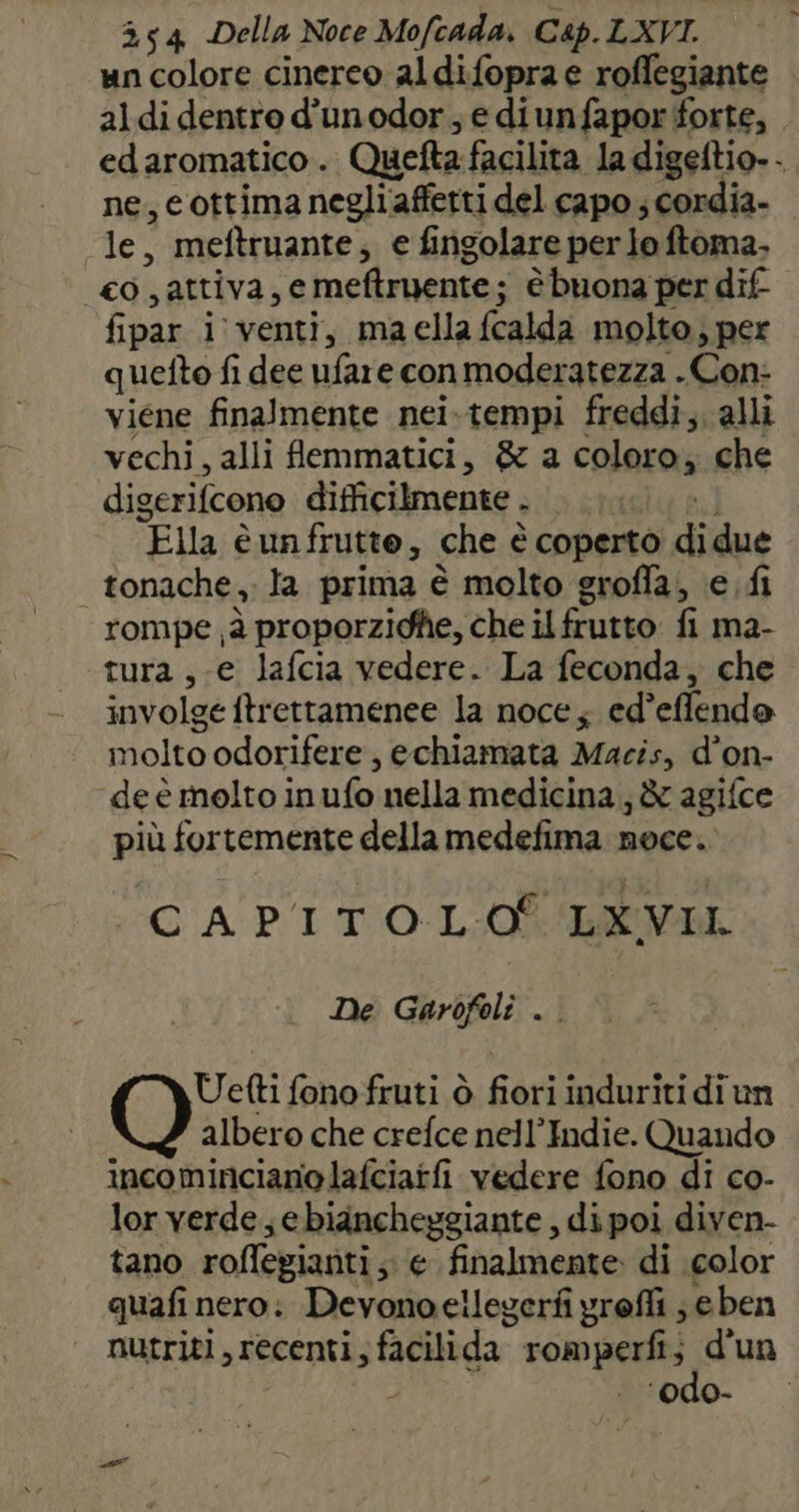 un colore cinereo aldifopra e roffegiante aldi dentro d'unodor, e diunfapor forte, edaromatico . Quelta facilita la digeftio.. ne, cottimanegliaffetti del capo ; cordia- le, meftruante, e fingolare per lo ftoma. _co,attiva,e meftruente; ; è buona per dif fipar i venti, maella {calda molto, per quefto fi dee ufare conmoderatezza . Con: viene finalmente nei.tempi freddi, alli vechi, alli femmatici, &amp; a colora; che digerifcono difficilmente . I “Ella è unfrutte, che è coperto i due | tonache, la prima è molto groffa, e. fi rompe ù proporzidfe, che il frutto: fi ma- tura ,-e lafcia vedere. La feconda, che involge ftrettamenee la noce; ed’effendo nolto odorifere, echiamata Macis, d’on- de è molto in ufo nella medicina; &amp; agifce più fortemente della medefima noce. ‘CAPITOLO BEVI De Garofoli . Uetti fono fruti ò fiori induriti di un albero che crefce nell’Indie. Quando incominciano lafciatfi vedere fono di co- lor verde ebiancheggiante , di poi diven- tano roflegianti ;; e finalmente di color quafi nero: Devonoeilegerfi yrofli ; eben nutriti, recenti, facilida” romperfi di un ‘odo-