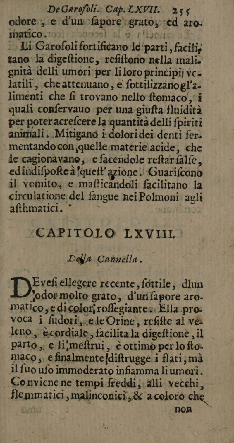dore ». e d'unofapore ‘grato; ‘ed aro: MErico\ 00: sbanoei sla s'laca : Ii Garofoli fortificano le ‘parti , facili; tano la digeftione,‘ refiftorio nella mali. gnità delli umori per liloro principij vc+ latili, che attenuano, ei fottilizzano gl'2- limenti che fi trovano nello ftomaco',' i quali confervauo per una-giufta fluidità per poteracrefcere la quantità delli fpiriti animali. .Mitigano i-doloridei denti fer. mentando con quelle materie acide, che de cagionavano, e facendole reftarfalfe, edindifpofte à fqueft' azione! Guarifcono il vomito; e mafticandoli facilitano la circulatione del fangue nei Polmoni: agli afthmatici. CAPITOLO LXVIIL Dalla Cannella. yer ellegere recente, fottile, dlun Jodormelto grato, d’urifapore aro- matico ; e dicoloriroffegiantes: Ella pro: voca i fudori,;edeOrine, refifte al vè leno., ècordiale, facilita la digeftionè , il parto ,; e li,meftrui, è ottimò per lo fto» maco ,, € finalmente [diftrugge i flati;mà Al fuo ufo immoderato infiamma liumori. Conviene ne tempi freddi; alli vecchi, flemmatici, malinconici, &amp; aceloro che pa non. ©