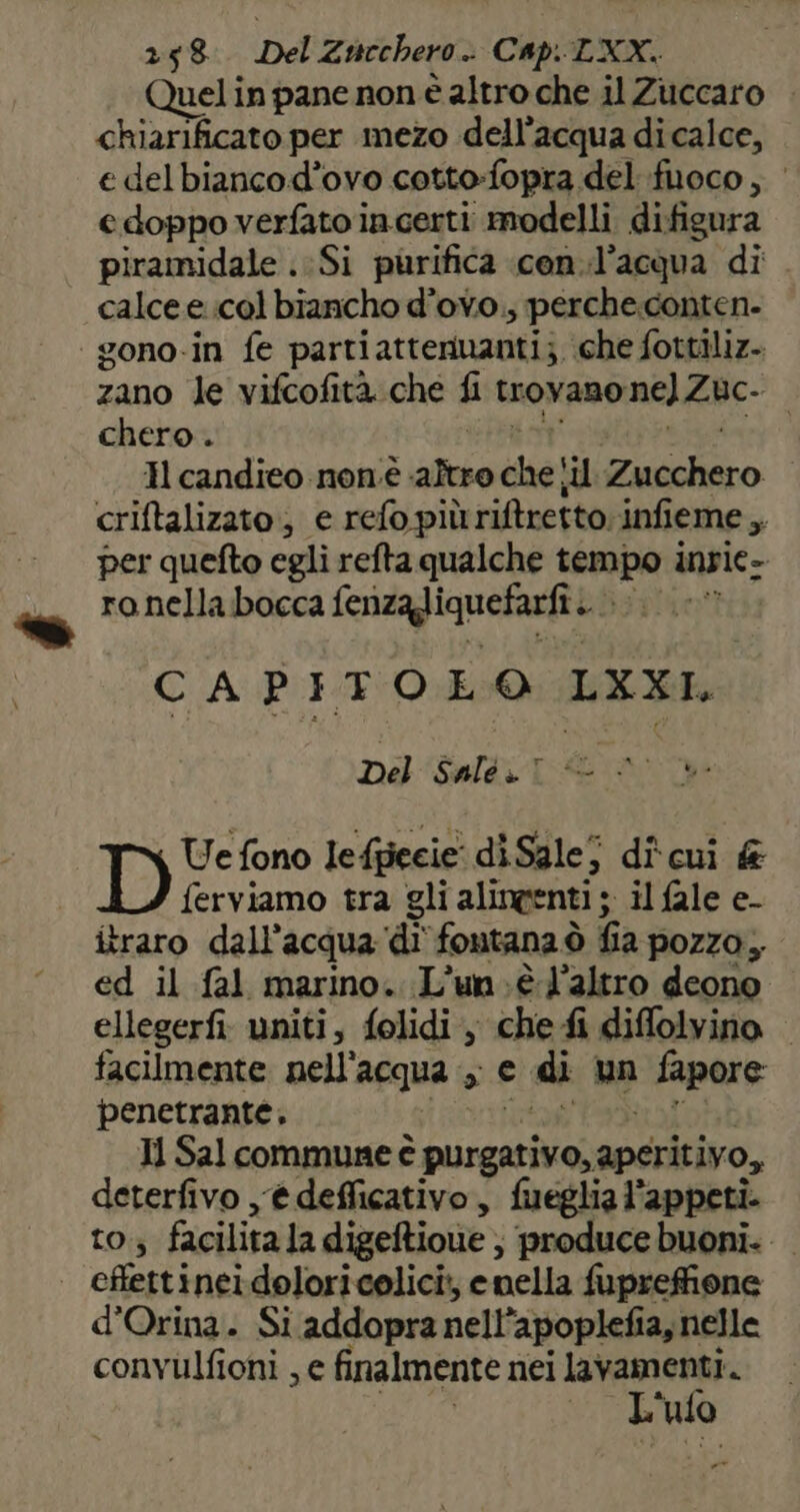Quel in pane non è altro che il Zuccaro chiarificato per mezo dell’acqua di calce, e delbiancod’ovo cotto-fopra del fuoco, e doppo verfato incerti modelli difigura piramidale .:Si purifica .con.l’acqua di calce e col biancho d’ovo.; perche.conten- gono-in fe partiatteriuanti; che fottiliz- zano le vifcofità.che f trovano nel Zic- chero . Il candieo non.è sifeta chetil Rineliito criftalizato, e refo più riftretto.infieme A per quefto egli refta qualche tempo inpie- ranella bocca ferizagiquefadft. lapo CAPITOLO LXXI, Del Salé.1 © © Ue fono leffiecie' diSalej dî'cui &amp; ferviamo tra gli alingenti ; il fale e- itraro dall'acqua di fontana ò fa pozzo, ed il fal marino. L’un.;è l'altro deono ellegerfi: uniti, folidi, che fi diffolvino — facilmente nell’ acqua s € di un fapore penetrante. Il Sal commune è purgativo, aperitivo, deterfivo ,@deflicativo, fueglia l’appeti. to; facilita la digeftione; ‘produce buoni. effettinei doloricelici;, enella fuprefione d’Orina. Si addopra nell ‘apoplefia, nelle convulfioni , e finalmente nei lavamenti. L' ufo
