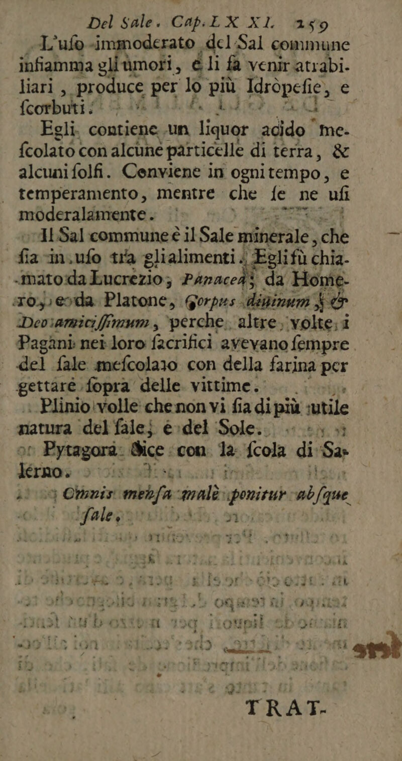 «L'ufo -immoderato del:Sal commune infiamma gliùmoti, éli fa venir atrabi. liari ,. produce per lp. pri Idròpefie, e fcorbuti{: è AU Egli. contiene un Liggio acido me- {colato con alcune particelle di terra, &amp; alcuni folfi. Cenviene in ogni tempo, e temperamento, mentre che. fe _ ne ufi moderalamente . pig 11.Sal commune il Sale sitio: che fia in.ufo tra glialimenti . ‘Eglifù chia- «mato da Eucrezio; Phnaceà> da Home- :r0.,) eoda. Plavone, Gorpas.d dininam &amp; &amp; Dev:amicifimum, “perche. altre, ‘volte; i Pagani nei.loro facrifici avevano fempre | del fale mmefcolazo con della farina per gettaré.fopra delle vittime... | Plinio\volle chenon vi fia di più sutile natura ‘del falei e»del ‘Sole. è. 4 ol Pytagora. Bice. con. 1a, fcola di Sar Jerno. 2) 03 Ouziy dire spots glonò cb | LR Mia so