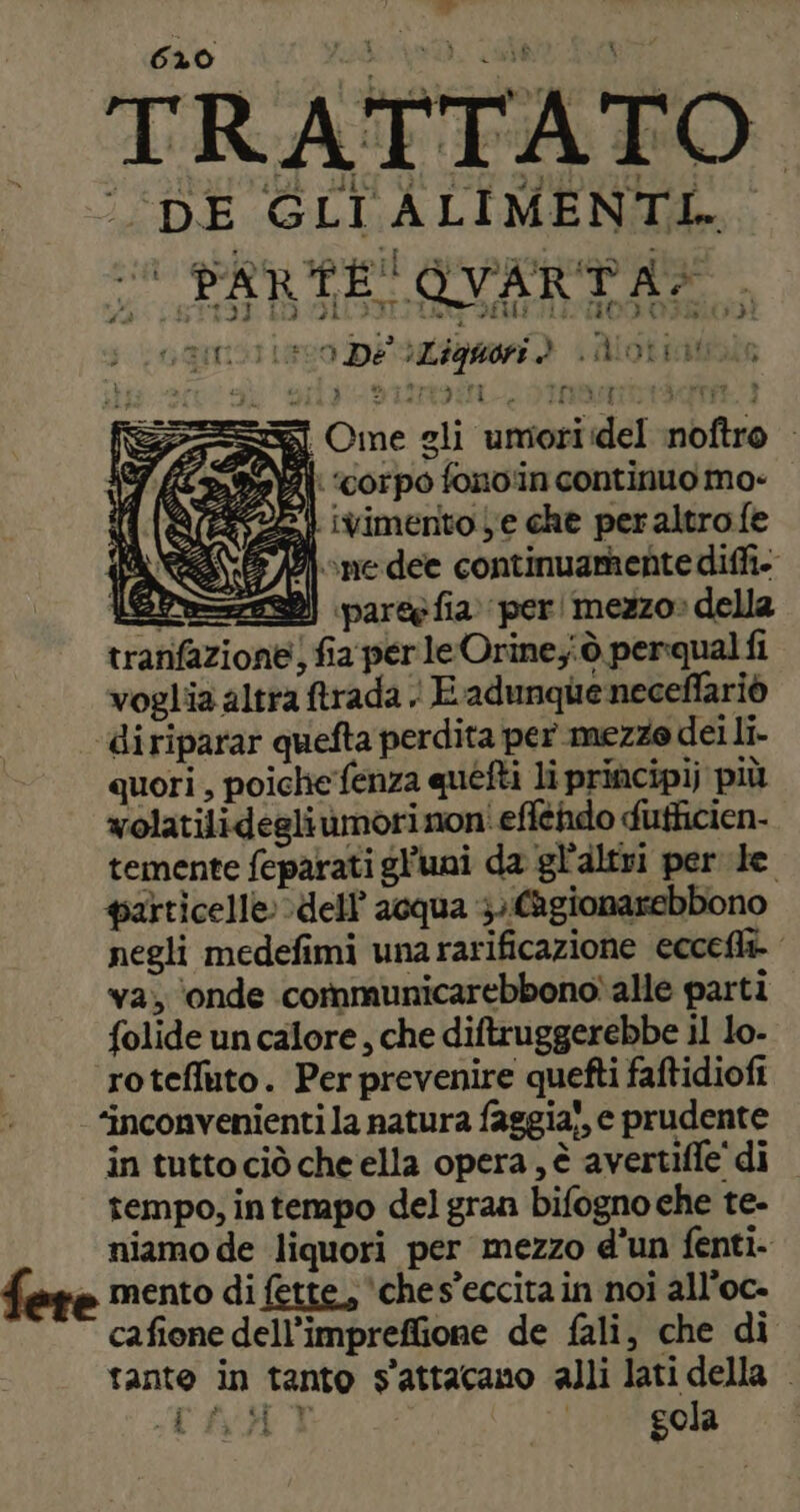 tdi 620 . sv ps pr: TRATTATO ‘DE GLI ALIMENTI... 2 PARTE OVARTA:., oamollevo De aZiguori d LAlotiitola is ely sim ELIOT RTRT} =] Ome gli umoriidel noftro Ai ‘corpo fono'in continuo mo- 22 ivimento Le che peraltrofe 3/0) ne dee continuamente diffi. ePS=sz22) parce fia. per! mezzo» della tranfazione) fia per le Orine;iò perqual fi voglia altra ftrada | E adunque neceflariò ‘diriparar quefta perdita per mezze dei li. quori , poiche fenza quéfti li principij più wolatilidegli ùmorinoni efféhdo dutficien- temente feparati gl’uai da gl'altri per le particelle dell’ acqua }. (Agionarebbono negli medefimi una rarificazione eccefli va; ‘onde cormmunicarebbono\alle parti folide un calore, che diftruggerebbe il lo- roteffuto. Per prevenire quefti faftidiofi ‘inconvenienti la natura faggia!, e prudente in tutto ciò che ella opera, è avertifle di tempo, intempo del gran bifogno che te- niamo de liquori per mezzo d'un fenti mento di fette, ‘ches’eccita in noi all’oc- cafione dell’impreflione de fali, che di tante in tanto s'attacamo alli lati della | CARAT gola
