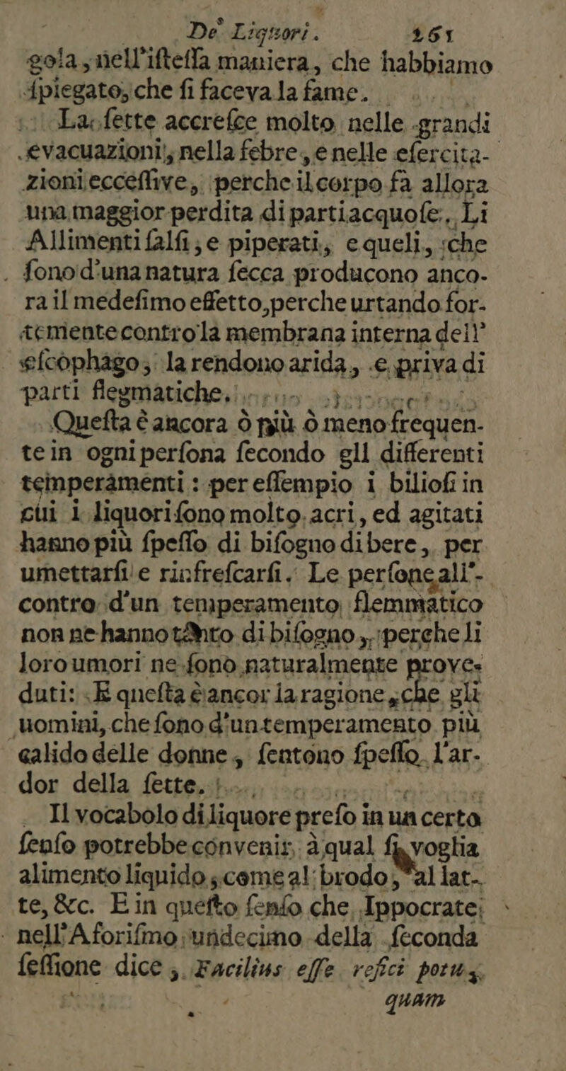 cola, nell'ifteffa maniera, che habbiamo “fpiegato;che fi facevala fame... La fette accrefce molto nelle grandi .evacuazioni;; nella febre, e nelle efercita- zioni eccellive, perche ilcorpo. fa allora una maggior perdita di parti iacquofe.,, Li Alimenti falfi; e piperati, equeli, che . fonod'una natura fecca producono anco. rail medefimoeffetto,perche urtando for- tementecontrola membrana i interna dell’ efcophago;: la rendono arti P3; priva di parti flegmatiche,. dI Quefta è è ancora Ò più ò meno 10 frequen. tein ogniperfona fecondo gli differenti teinperamenti : per effempio i biliofi in cui i liquorifono molto. acri, ed agitati hanno più fpeflo di bifogno di bere, per umettarfi e riofrefcarfi.. Le perfoncali” È contro d'un temperamento; flemmatico non nehannotMto di bilogno,, perche li loroumori ne ono naturalmente Lager duti: E quefta dancor la ragione sche gli uomini, che fono d'untemperamento più calido delle donne, fentono fpe sa, lar. dor della fette..}..... .. . Ivocabolo di liquore prefo i inua certa fenfo potrebbe convenis, à qual fa voglia alimento liquido come a! brodo ;*al lat-. te, &amp;c. E in quefto fenfo che, Ippocrate; | nell *Aforifmo undecimo della feconda feflione dice ;. Facilins effe refici potwz, quam