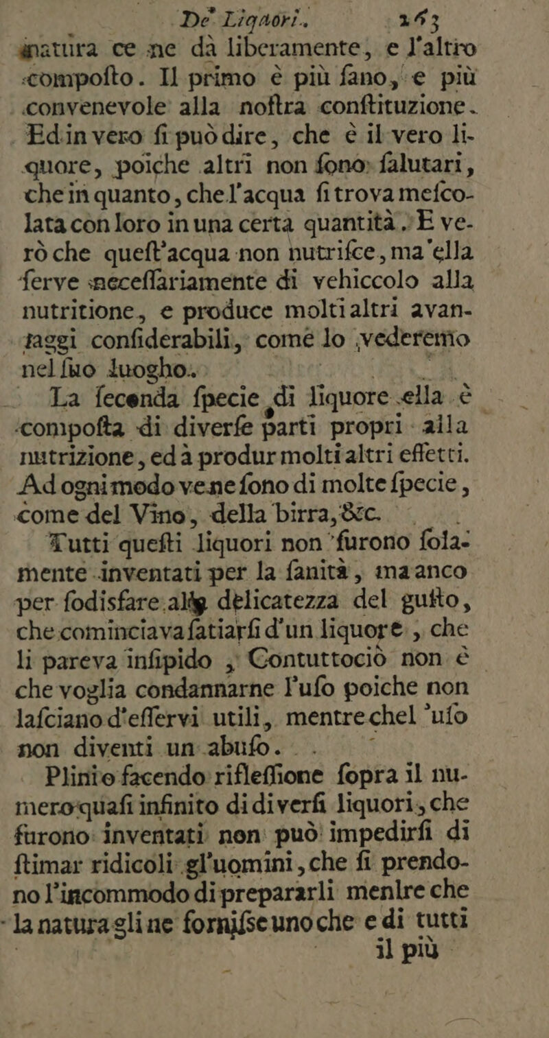 dnatura ce me da liberamente, e l'altro :compofto . Il primo è più fano, € più convenevole' alla noftra conftituzione . Edin vero frpuòdire, che è il'vero li- quore, poiche altri non fono» falutari, chein quanto, chel’acqua fitrova mefco- lata con loro in una certa quantità v E ve- rò che queft’acqua non nutrifce, ma‘ella ferve smeceffariamente di vehiccolo alla nutritione, e produce moltialtri avan- raggi confiderabili, comé lo ,vederenio nelfuo luogho.. PTT II | La fecenda fpecie di liquore ella è ‘compofta di diverfe parti propri. alla. nutrizione, edà produrmolti altri effetti. Adognimodo venefono di molte fpecie , come del Vino, della birra, &amp;rc. |. Tutti quefti liquori non ‘furono fola- mente inventati per la fanità, maanco per fodisfare:altg delicatezza del gutto, che cominciavafatiarfi d'un liquore. ,, che li pareva infipido ;' Contuttociò non è che voglia condannarne l'ufo poiche non lafciano d'effervi utili, mentrechel ’ufo non diventi un.abufo.. . $ Plinio facendo: rifleffione fopra il nu- meroquafi infinito di diverfi liquori, che furono: inventati. non: può' impedirfi di ftimar ridicoli: gl’uomini , che fi prendo- no l’incommodo di prepararli menlre che “la naturagli ne formifse uno che Di tutti , il più