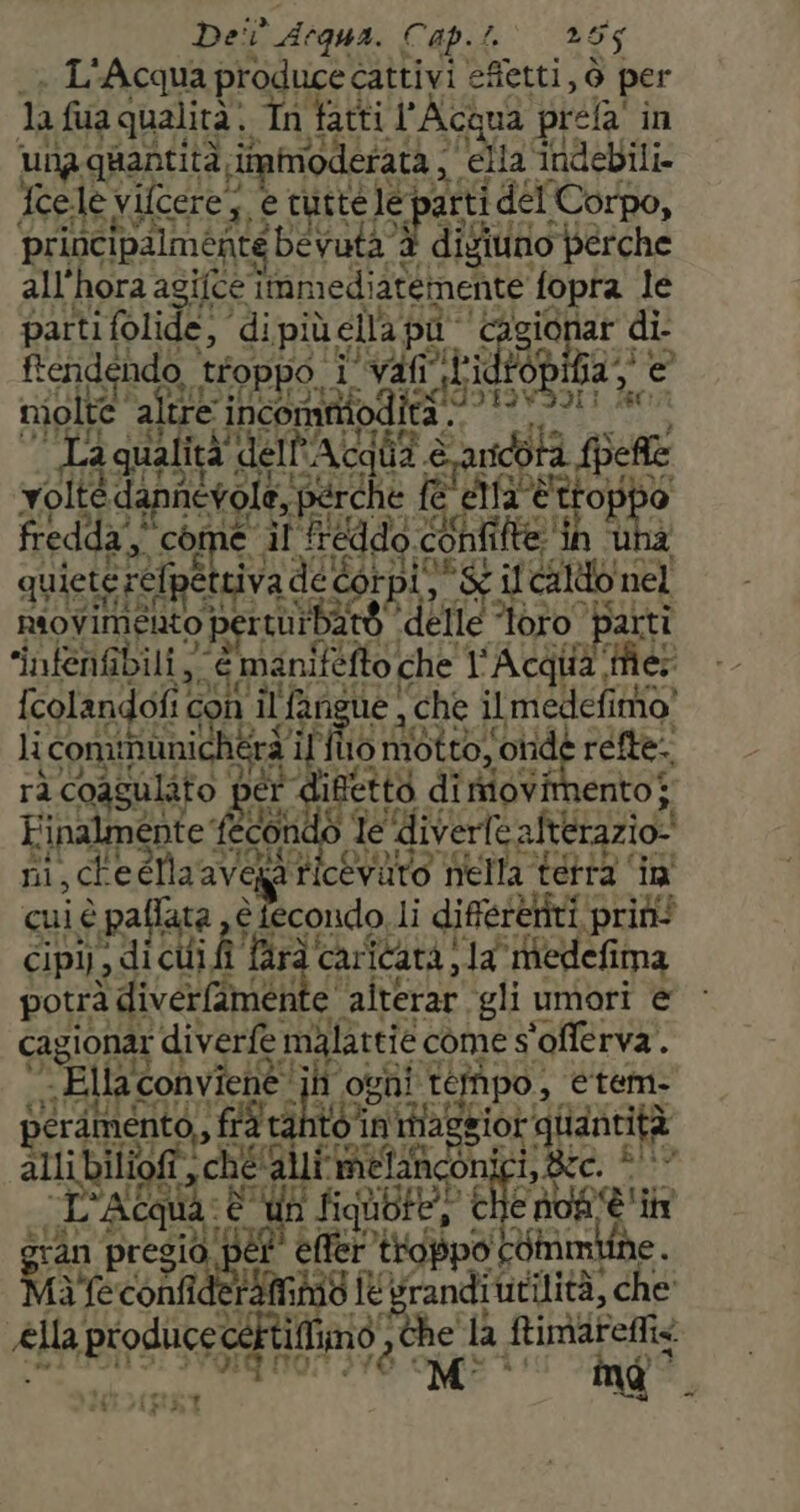L'Acqua produce cattivi e efietti, ò per la fua qualità. In fatti l'Acqua. rela' in una quantità iinmoderata, Fo ella ‘Indebili. Ycele vilcere, Pa e tutte le arti del Corpo, principalmente ‘bevuta ti digilno perche all'hora agifce ‘inmedissenente fopra Je partifolide, di più ella pa: “Cagionar di ftendendo, troppo i Nr par or A niolte altre incommod Otto dii 0 Fate E”, sul: x ARE, Acq id Cage Spe tiolandolit i Gon il ini sue, ga dieta li comi GERI pi lo dgr o ento} er 79 cui è paflata Sino li ra atea SE Tard'car' icatà, da ‘iedefima potrà diverfaì imente. alterar ‘gli umori e cagionar diverfe malattie come s'offerva. - Ella conviené' ii ogni tempo, etem- perdmento,, fiara to. in 1iflaggior quantità oli ché alli miefaiconi ire. flt° L'ACgU Uh fiqù He) chi e of è inn ran pra etep” troppo iStimkfhe. i feconfidetàftm9 € grandi utilità) che «lla «prodiice< certiffimo, da de iù CSI . SUIDT ESE