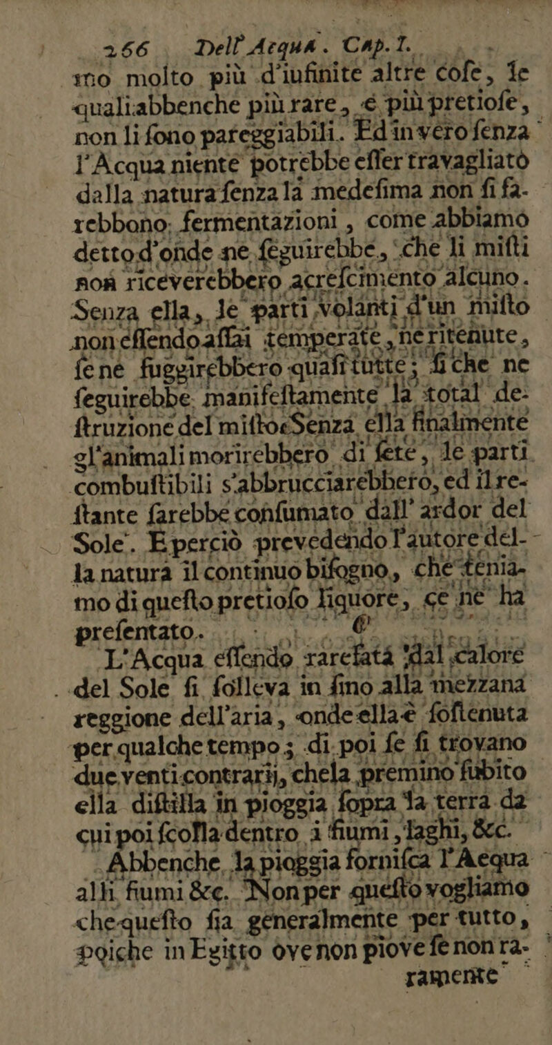 ai mo molto più .d’iufinite altre cofe, fe «qualiabbenche piùrare, € più pretiofe, non li fono pafeggiabili. Edinvero fenza l'Acqua niente potrebbe efler travagliato dalla natura fenza 1a medefima non fi fa- rebbono; fermentazioni , come abbiamo dettod’onde ne {tguirebbe, ‘che li mifti nok riceverebbero acrefcimento alcuno. Senza ella, de parti Volanti d'un milto noneflendo affai iemperite ,neritenute, fene fuggirebbero quafitutie ; 4 che ne feguirebbe. manifeftamente la total’ de- truzione del miftoeSenza, eMla finalmente gl'animali morirebbero. di fete, de parti 266 Dell'Acqua. Cap. $ combuftibili s'abbrucciarebbeto, ed ilre- ftante farebbe confumato dall’ ardor del | Sole. Eperciò prevedendo l'autore del-- la natura îl continuo bifogno,, che-tenia. mo di quefto pretiofo liquore, ce nè ha preentatoni: i: host ouelrolio L'Acqua efendo rarcfatà ‘dal calore ..del Sole fi folleva in fino alla mezzana reggione dell’aria , onde ellaè foftenuta «per qualche tempo ; di. poi fe fi trovano dueventicontrari,, chela premino fbito ella diftilla în pioggia fopra fa terrà da cui poi fcoMla dentro i fiumi laghi, &amp;tc. -Abbenche, Ja pioggia fornifca l'Aequa alti fumi &amp;e. Non per quetto vogliamo chequefto fia generalmente per tutto, — poiche inEzitto ovenon piove fe nonta. |