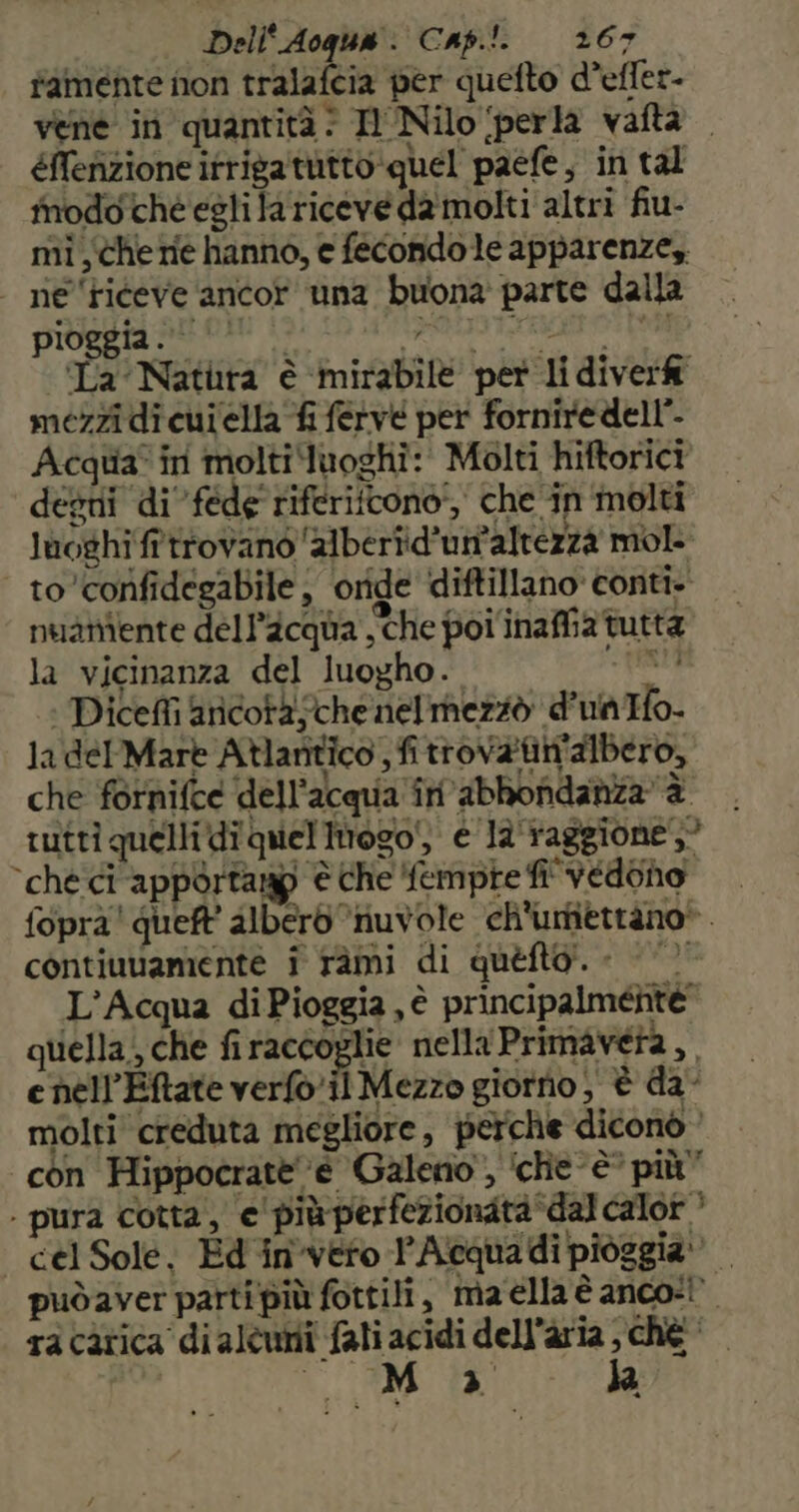 tamente non tralafcia per quefto d’effer- vene in quantità: Il Nilo (perla vafta éNefizione itrigatutto:quel paefe, in tal inodoche esti la riceveda molti altri fiu- mi there hanno, e fecondo le apparenze,. - ne ‘riceve ancor una buona parte dalla pIOELRI At chi 19) 10 polo rraerotte Ta Natura è ‘mirabile per li diver mezzi di cuiella fi ferve per forniredell'. Acqua in molti luoghi: Molti hiftorici degni di féde riferifcono', che in molti luoghi ff trovano alberiid'un'altezzà mol to confidegabile ; oride diftillano conti- nuaniente dell’acqua, che poi inaffia tutta la vicinanza del luogho. rent | Dicefli ancora sche nelmezzò d'unIfo la delMare Atlantico , fitrov&amp;tin'albero, che fornifce dell'acqua in’abbondanzaè rutti quelli di quel imtogo', e la'taggione,” ‘ché ci apporta è che fempte fi' vedono fopra! queft’ albero ‘“iuvole ch'urtiettàno*. contiuuamente i ràmi di quefto!. « ©’ L'Acqua diPioggia, è principalmente quella, che firaccoglie nella Primavera, enell'Eftate verfo.il Mezzo giorno , è da- molti creduta megliore, perche diconò con Hippocrate ‘è Galeno”, ‘ché è’ più” . pura cotta, e'più perfezionata ‘dal calor ’ cel Sole, Ed invero lAcquadi pioggia: puòdaver parti più fottili, maella è anco: ra càtica di alcuni fali acidi dell’aria chè | | Se Pa