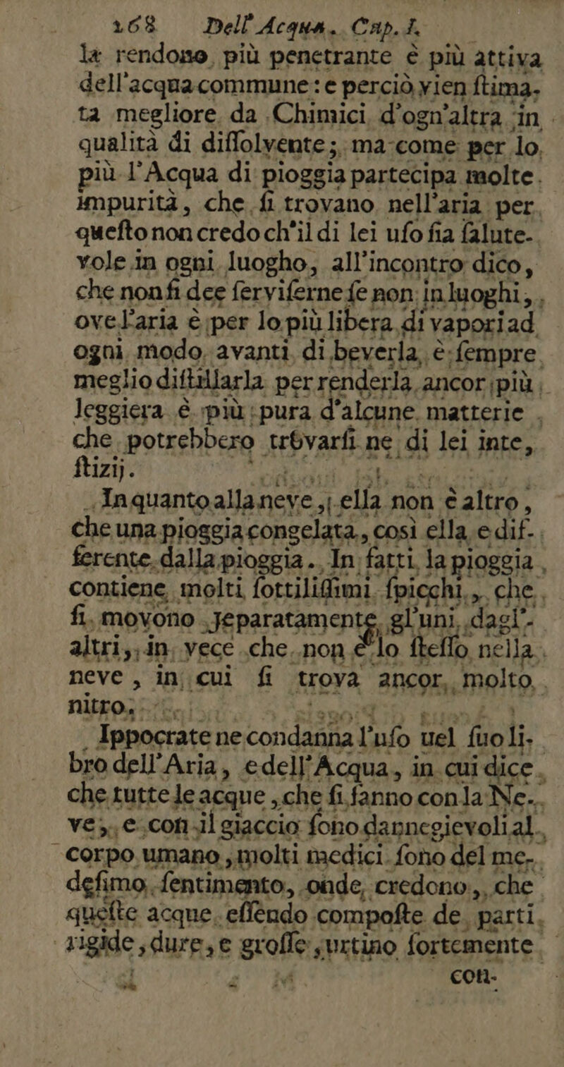 1608 = Dell'Acqua. Cap.i. la rendono, più penetrante è più attiva dell'acqua commune: e perciò yien ftima, ta megliore, da Chimici d’ogn’altra ‘in qualità di diffolvente;.ma-come per lo, più l'Acqua di pioggia partecipa molte. impurità, che fi trovano nell'aria per. quefto noncredo ch'il di lei ufo fia falute. is k dis 1 ftizi). pini vici Babi Lai arno. -Inquantoallaneye ,j.ella non è altro, che una pioggia congelata., così ella. e dif. . ferente. dalla. pioggia. In fatti. la pioggia, contiene molti fottilifimi, fpicchi.,, che. fi, movono Jeparatanienig gl uni, dagî'. altri; in vece .che..non élo fteffo nella neve , incui fi trova ancor, molto, nifgpr ico iso A slenoi ih buon 1 . Ippocrate necondanna l’ufo uel fuoli.. bro dell'Aria, edell’Acqua, in.cuidice. che tuttele acque ,che fi.fanno conlaNe.. ves e.con.il giaccia fono dannegievolial.. corpo. umano , molti medici. fono del mc... defimo; fentimento, onde, credono, che quefte acque. eflendo compofte de, parti. ‘rigide, dure,e grofle surtino fortemente. l . vi con. cv -