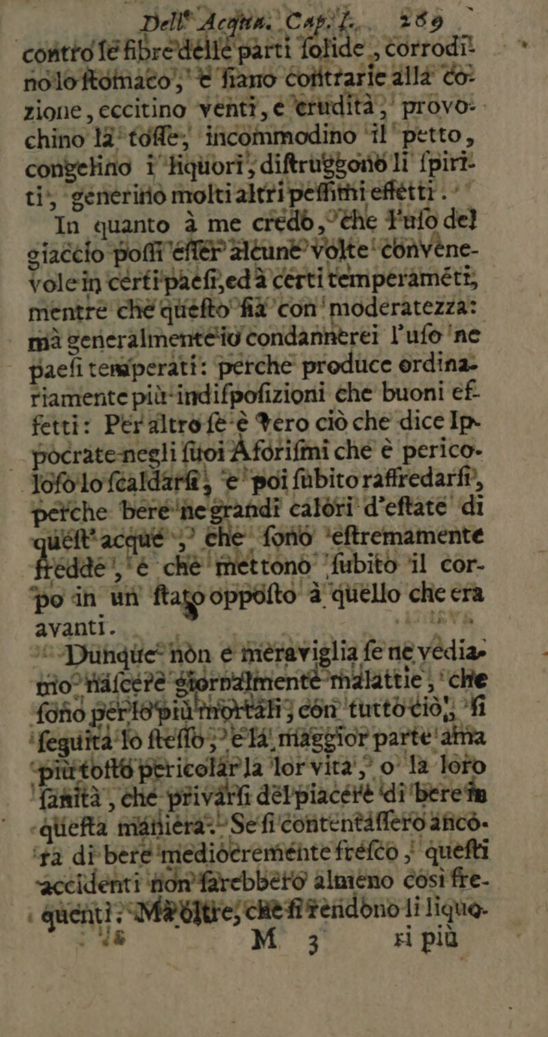 Dell'Acqun Capi, 289 contro fe ibredelié parti folide , corrodi! nolo Rdtnae0) € fiano cofttrarie dllé <6? chino 13°tofe; incommodino ‘il ‘petto, convelino i ‘tiquori” diftrabbond li {piri ti; generitiò molti altripefittieffétti . |‘ In quanto è me credb ,°the Falò del giaccio pom eten Aeune Volte COnvene- Volein certipatfired è certi remperameti, mentre ché queftofil’con'moderatezza: mà gerieralmenteiv' condannerei l’ufo'ne paeli temperati: perche produce ordina. riamente più‘indifpofizioni che buoni ef fetti: Peraltro fe-è Yero ciò che dice Im | pocratenegli fitoiÀ forifmi che è perico- ofolo (caldare) è 'poî abito raffredarfi?, perche bere'ie grandi calori’ d’eftate' di ueRacque»)? che' fono ‘eftremamente fredde’ è chè mettono ‘fubitò ‘il cor- po in un ftato oppolto è quello che era avanti... -. «ASTE ‘© Diuingie nòn è meraviglia fe ne vedia» trio ialcc?e SiornAimente malattie) cite fond perte più imvrtan3 con tutto tiò;; fi i feguità'Tò ftelld 5° Wta: maggior parte ' alta <piùttofto pericelaria lor vita') 0° la loto faità”, che privati delpiacere ‘di ‘bere ia «qliefta matliera?! Seficontentifietvafico. ‘tà di bere ‘medideremiénte fréfco | quefti accidenti Honfarebbero almiéno così fre- | guenti: M®bitre; che feridono li lique. ‘48 Mis ri più