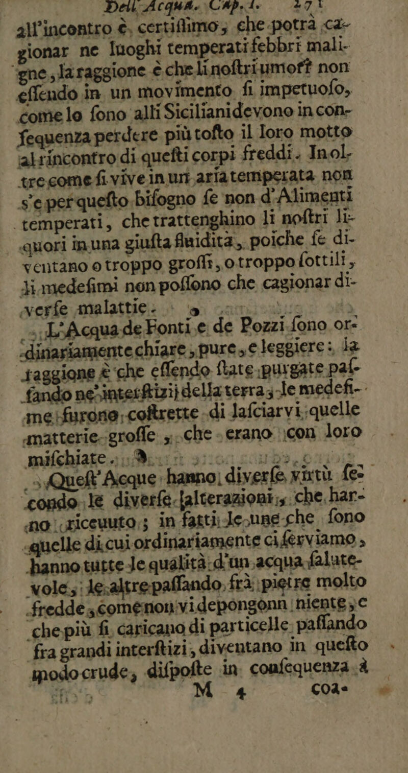 De ACQUA. CAP.ts «74 all'incontro è, certiflimo; che potrà .ca- gionar ne Iuoghi temperati febbri mali ‘igne, laraggione è che linoftriumoff non effendo in un movimento fi impetuofo, come lo fono alli Sicilianidevono incon- fequenza perdere più tofto il Ioro motto ‘alrincontro di quefti corpi freddi. Inol. tresomefiviveinuri aria temperata non s'eperquefto bifogno fe non d'Alimenti ‘temperati, che trattenghino li noftri li- quori inuna giufta fwidità,, poiche fe di- ventano o troppo grofli, otroppofottili, Ji medefimi non poflono che cagionar di- merfe malattie: a coni di L'AcquadeFonti.e de Pozzi.fono or: ‘dinariamente chiare , pure, e leggiere :, la taggione è ‘che ellendo flare ipurgate palo «matterie.groffe che - erano \con loro mifchiate . 9 ‘condo. le diverfe.{alterazioni;s. che har- no ricevuto,; in fatti; Je,une che. fono «quelle di cui ordinariamente ci.@rviamo , ‘hanno tutte Je qualità: d'un acqua falute- wolesi le:altrepaffando, frà pietre molto fredde comenonividepongonn niente » e ‘che più fi caricano di particelle. paffando fra grandi interftizi; diventano in quefto sodocrude; difpofte in confequenza è Sfiob M_ « c02= a»