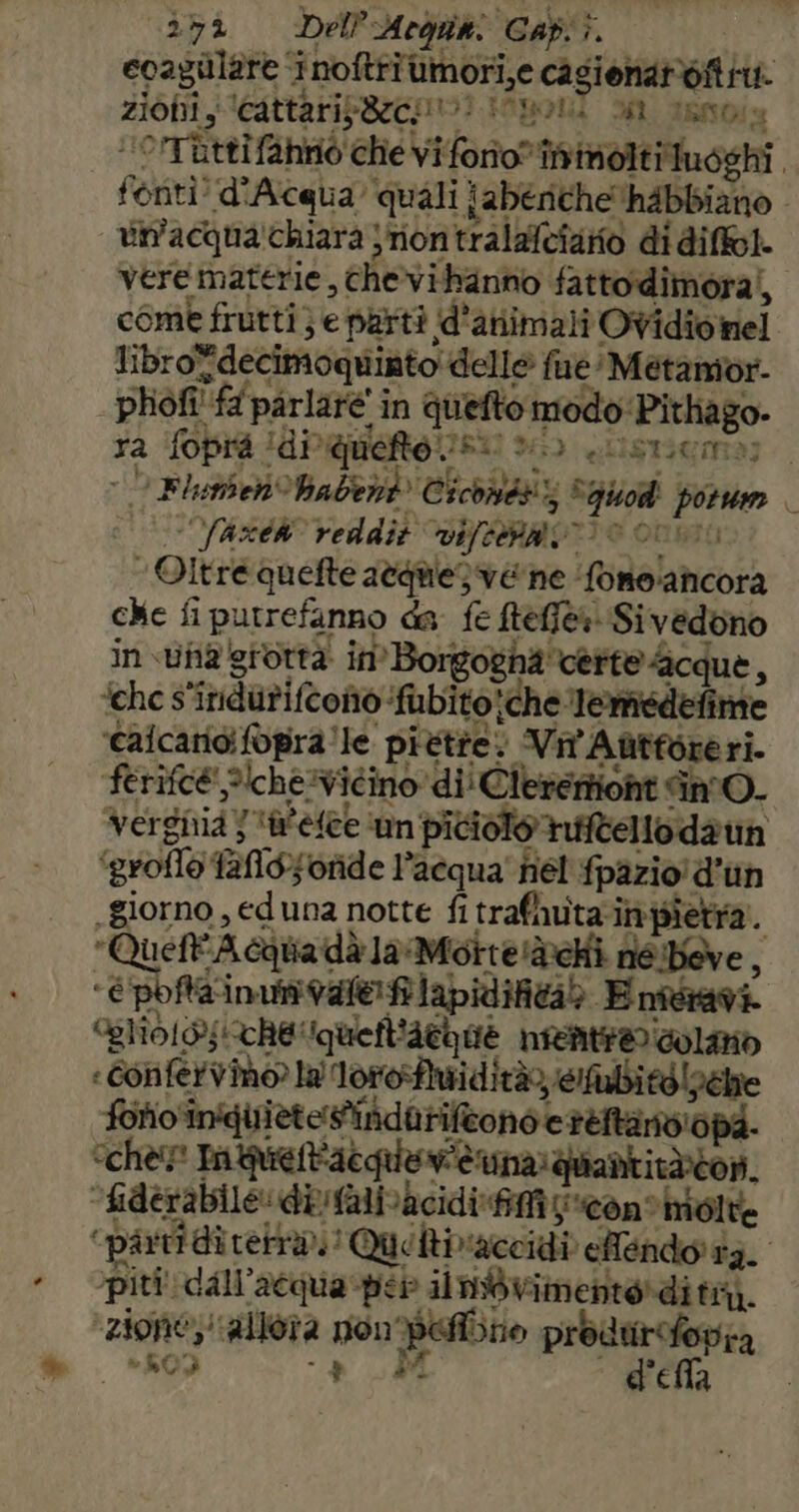 . »* “352 Del’Arguki Gab). ecaguùlare ‘inoftriumori,e casionaroft iti. zioni, ‘Cattarip8ecoo? itponl a tanois ‘'OTRttifahriò che viforio” îinimoltituoshi. fonti! d'Acqua quali {abenche'hAbbiano vin'acqua!chiara jiontralafciarno di diffol. vere materie, chevihanno fattodimoral, come frutti} e parti d’animali Ovidio nel librofdecimoquinto delle fue: Metamior phiofi! fa parlare’ in quefto modo'Pithago- ra foprà (di queto rs: 263 e blST3GmMa] 9 Flunben habent Ciconiéts Aqgiod porum | ASER reddit vifenaen) © ovino ‘Oltre quefte atquie) vene ‘fone:ancora che fi putrefanno da fe ftefi&amp;a Sivedono in suna giottà in Borgogna certe scque, ‘che s'inndurifconio ‘fubito;che Temiedefime alcaricifopra'le pittte: Vin Aùtforeri. ferifc@ ?\che:icino di! Clereriont in. Vergnia } ‘a'esee ‘un piciolo rifftello daun ‘groflo fallosoride l’acqua' fiel fpazio! d'un giorno, ed una notte fi trafhuta:inpietra. Queff'Aciiadà laMotte'àchi né:beve , ‘epofta ina vale@ flapidifità> Enteavi. Slol®;!CRe'iguefl'aGhoè nieatr® dolo «Confervino? lal'lotofhuiditàeutbitàlpehe folio inquietes'indatiftono e teftarviopa. “cher nquet'acquevièuna: quantitàicon. “fiderabile difalivacidi fifi i *con*hioite ‘partidirertà. Quoltivaccidi eMendo ta. piti' dall'acqua psb ilnbwimenterdi tm). ‘zione; ‘allora pon Pero produrifopra , 3809 + DI  d'ella