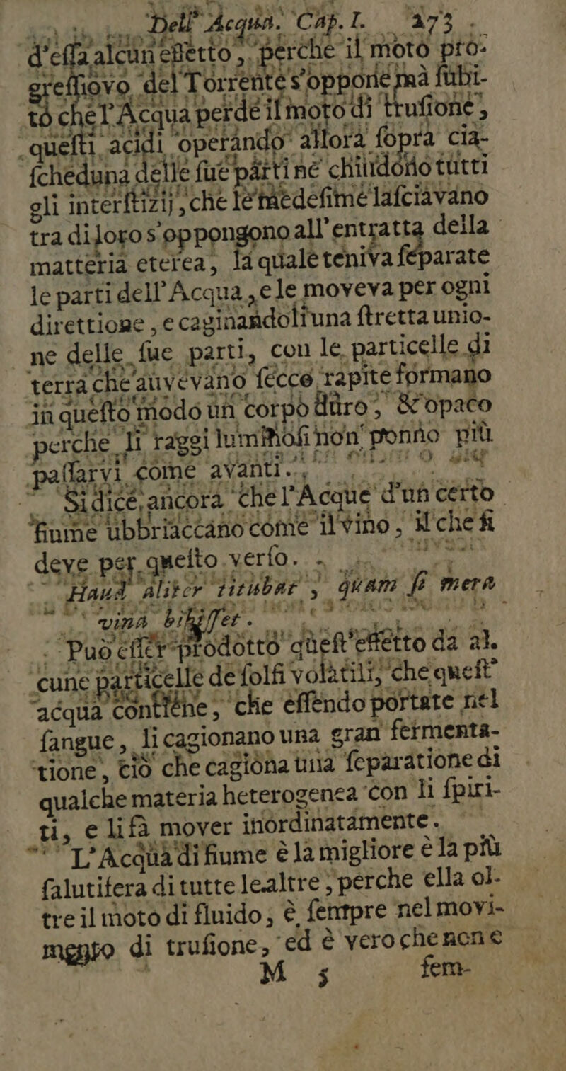 i Acqua: Cap. 2 bi Op CRI ha porié mà {ubi qua p eide moto ato, SO bra Li ‘operani do' allora fo rà cia- GREILLI ie fue ‘parti né ORO tutti gli cre St sche i imedefimélafciavano trà diJoxo s. oppongono all’entratta della. matteria eterea, la ‘quale teniva fi parate le parti dell'Acqua ele moveva per ogni direttione , € caginandoli una ftretta unio- ne delle. fue parti, con le. parti icelle di terra, che, AUVevano fecce rapite formano jn quefto modo un i corpo daro; &amp; ‘opaco perche. Ti raggi Iuimiofi non ‘ponno più paltaivi, come AVADti eo Si A00  Sidice, ancora. ‘chel’ Acque d'uf certo: ‘finme ‘ibbriactano come ilvino, * LI che fi deve per quetto vero. . saba 3 00 4 alitor Fislibar', > quat fi ta mera ‘ Può Sin ni in etto da al. ‘cune © particelle defolfi volatili) ‘che quett” ‘acqua contiehe ,. ‘Che éffendo; portate, nel fangue ,, li i cagionano una eran fermenta- ‘tione, ciò che ‘cagione i una i feparatione di qualche materia heterogenea ‘con li fpiri- tx € Lifà mover irordinatdmente °° L’Acquadi fiume è la migliore è la più duna ditutte lealtre, ‘perche ella ol. tre il moto di fluido; È, fentpre nelmovi- mgnso di trufione, ed è verochenene 5 fera