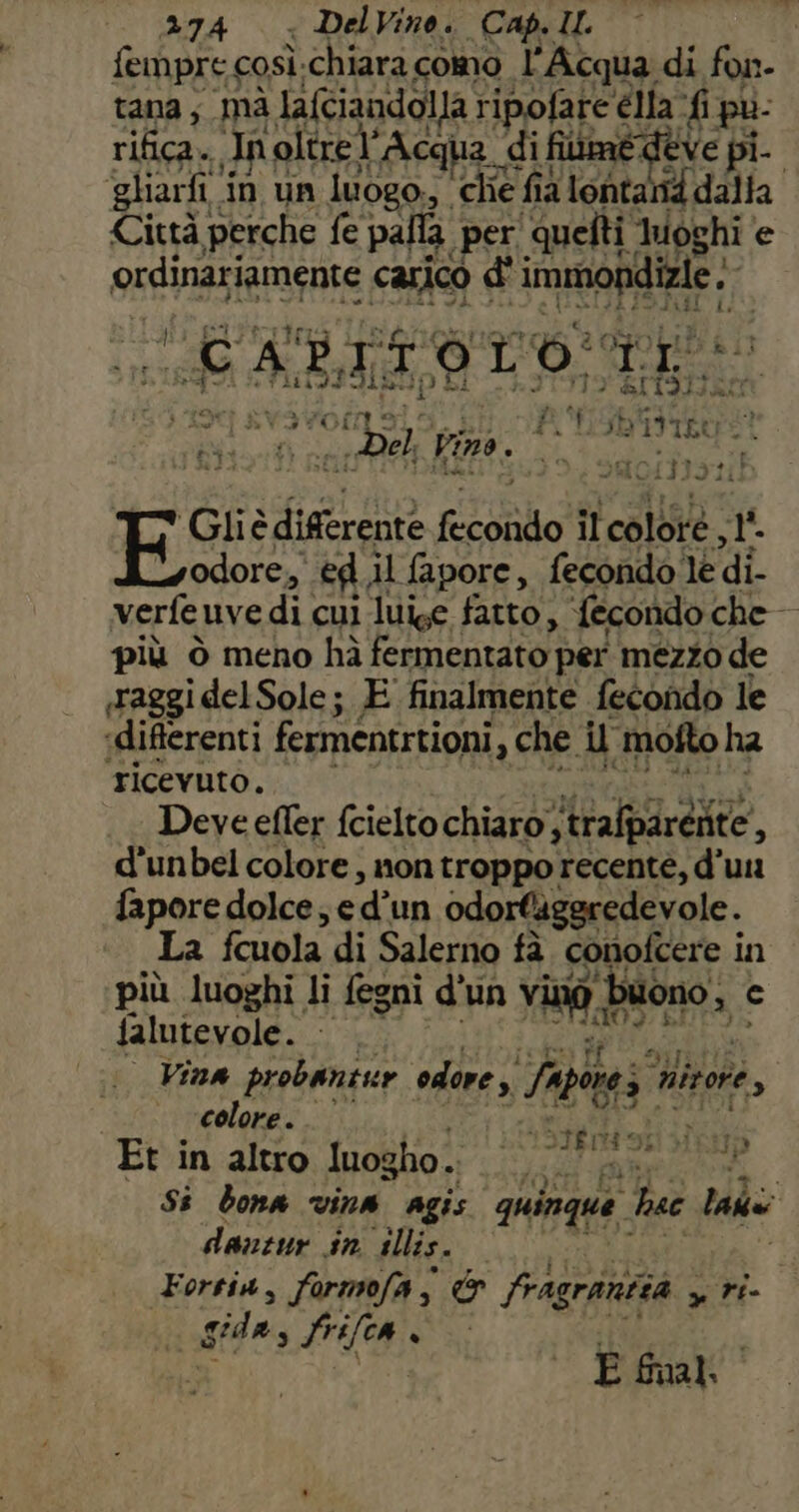 fempre così.chiara como l'Acqua di fon- tana ; ià lafciandolla ripofare élla ‘fi pù: rifica. Inoltrel’Acqua di filimé deve pi. ‘gliarfi in un luogo., che fia lontanid dalla Città perche fe palla. per quelti Inoghi e ordinariamente carico d' immondizie :- DIARI C f Lp i loi LO: TI tei 3 TR ISO ABII O HI TIT9 EI1SI TRL ? n ) i A 4 LA x] svavofnala.si VA ISbttROO Di nea Pira i RIC ‘Gliè differente fecondo il colore, 1°. s+odore, ed.il fapore, fecondo le di- verfeuvedì cui luise fatto, fecondo che — più ò meno hà fermentato per mezzo de «raggi del Sole; E finalmente fecondo le «differenti fermentrtioni, che il mofto ha ricevuto. i e A Deve efler fcielto chiaro; trafparenite, d'unbel colore, non troppo recente, d’uu fapore dolce; e d’un odortiggredevole. La fcuola di Salerno fà conofcere in più luoghi li fegni d'un vinò buono, c falufey@le. Lc} 7 init. ani sara i Vina probantur odore » /apore; nitore, ‘colore. Rito Vuol Et.in altro Iuogho.; i ae Si bona vina agis quinque hac laa n (Stbrtosi dò danzur sn illis. de: Forsia, formofa, &amp; fragrantità , ri- da gidas frifca . i