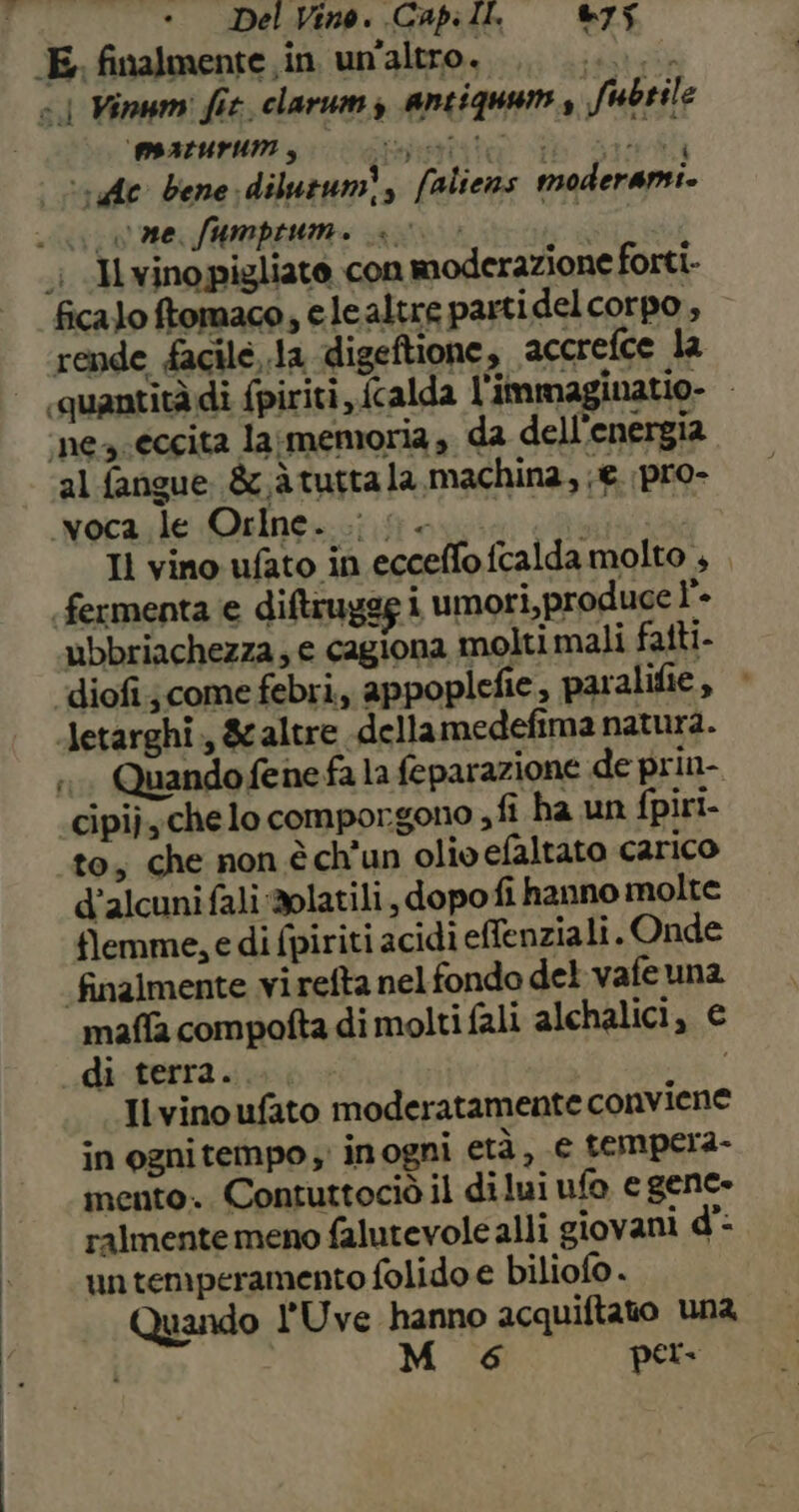 E, finalmente in un'altro. ‘ato «| Minum: fit. clarum antiquams Sfubrile PIALUPUM gi Loki ‘« dc bene dilutumÌ, faliens moderami. ce fumprumi 0 > i .i «I winopigliato con moderazione forti. ficalo ftomaco, elealtre partidel corpo , rende facilé,.la digeftione, accrefce la «quantità di fpiriti ,, {calda l'immaginatio- ‘nea eccita lasmemoria, da dell'energia al fangue &amp;x.à tutta la, machina, €. pro- mwoca le Orlne. i n... Il vino ufato in ecceffo fcalda molto , , fermenta e diftruges i umori,produce l’- ubbriachezza, e cagiona molti mali fatti- diofi;come febri, appoplefie, paralifie , Jetarghi , 8caltre dellamedefima natura. n Quando fene fa la feparazione de prin- «cipi),chelo comporgono ,fi ha un fpiri- to, che non è ch'un olio efaltato carico d’alcuni fali 2platili, dopo fi hanno molte flemme, e di fpiriti acidi effenziali.. Onde finalmente virefta nel fondo del vafeuna maffa compofta di molti fali alchalici, € di terra. Il vino ufato moderatamente conviene in ognitempo ; inogni età, e tempera- mento. Contuttociò il dilui ufo e gene. ralmente meno falutevole alli giovani d’. untemperamento folido e biliofo . Quando l'Uve hanno acquiftato una