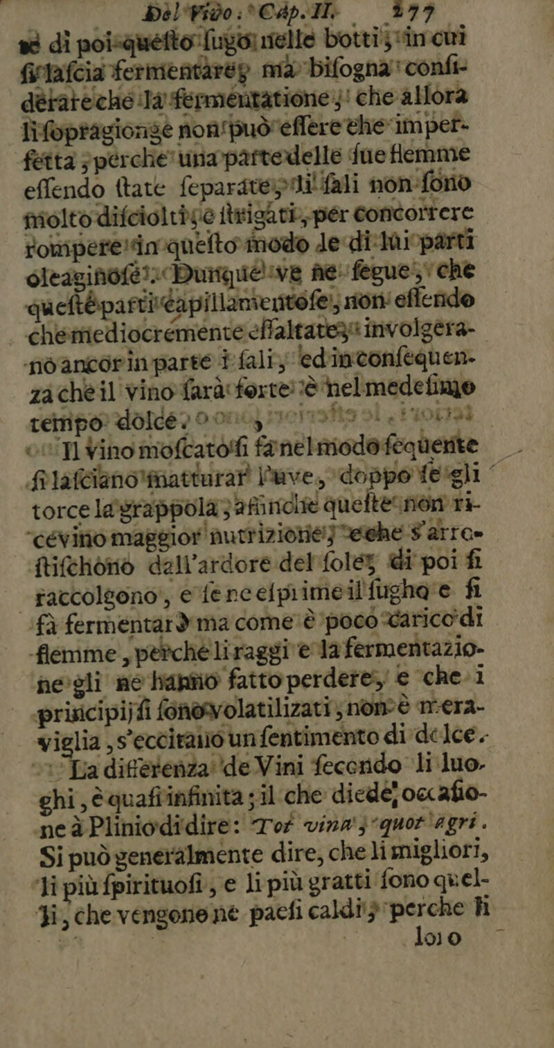sè dì poisquetto [upo nelle botti; «in cui frtafcia fermentàreg ma bifogna' confi- dèrateché Ja fermentatione 4! che allora lifoptagionseè non‘puòreffere ehe'impet- fetta ; perche unapartedelle fue femme effendo ftate feparatepini' {ali non-fono piolto difcioltàse itrisari per concorrere rompere! quelto modo de-di-thi parti cieazinofé» Duimuiéliwe ne: feguesvche : pi DA gg Tei Peli meri ) queftéparti:dapillanientofe, son effendo chesmiediocremente effaltatezs imvolgera- no ancorin parte i fali, edintonfequen- zacheil vino farà forte! è helmedefimo tempo: dolce po ono) meri sita si tu01 0IUTI Vino mofcatolfi fanemiodefequerite frlafcianolmatturar uve, doppo Yeigli torce la'grappola 3 finche quefternòn r+- ‘céevino maggior nutrizione!) ehe Farra» itifchono dall’ardore del folez di poi fi | raccolgono’, e fencelprime il'fugha'e fi ‘fà fermentard ma come’ è ‘poco Varico di flemme , perche liraggi ela fermentazio- negli ne hanno fatto perdere; e che. i | prixcipijfi fonowolatilizari ; nonè m-era- viglia ,s'ecciraio un fentimento di delce. ‘1Ta diferenza''de Vini fecondo li luo. ghi, èquafî'infinita ;il:che diedéjox afio- neà Pliniodidire: To vina'3quor'agri. Si può generalmente dire, che li migliori, ‘li più fpirituofi., e li più gratti fono quel- Ji, chevensonene paefi caldi} isa: hi a 00 pesate i a I ILS
