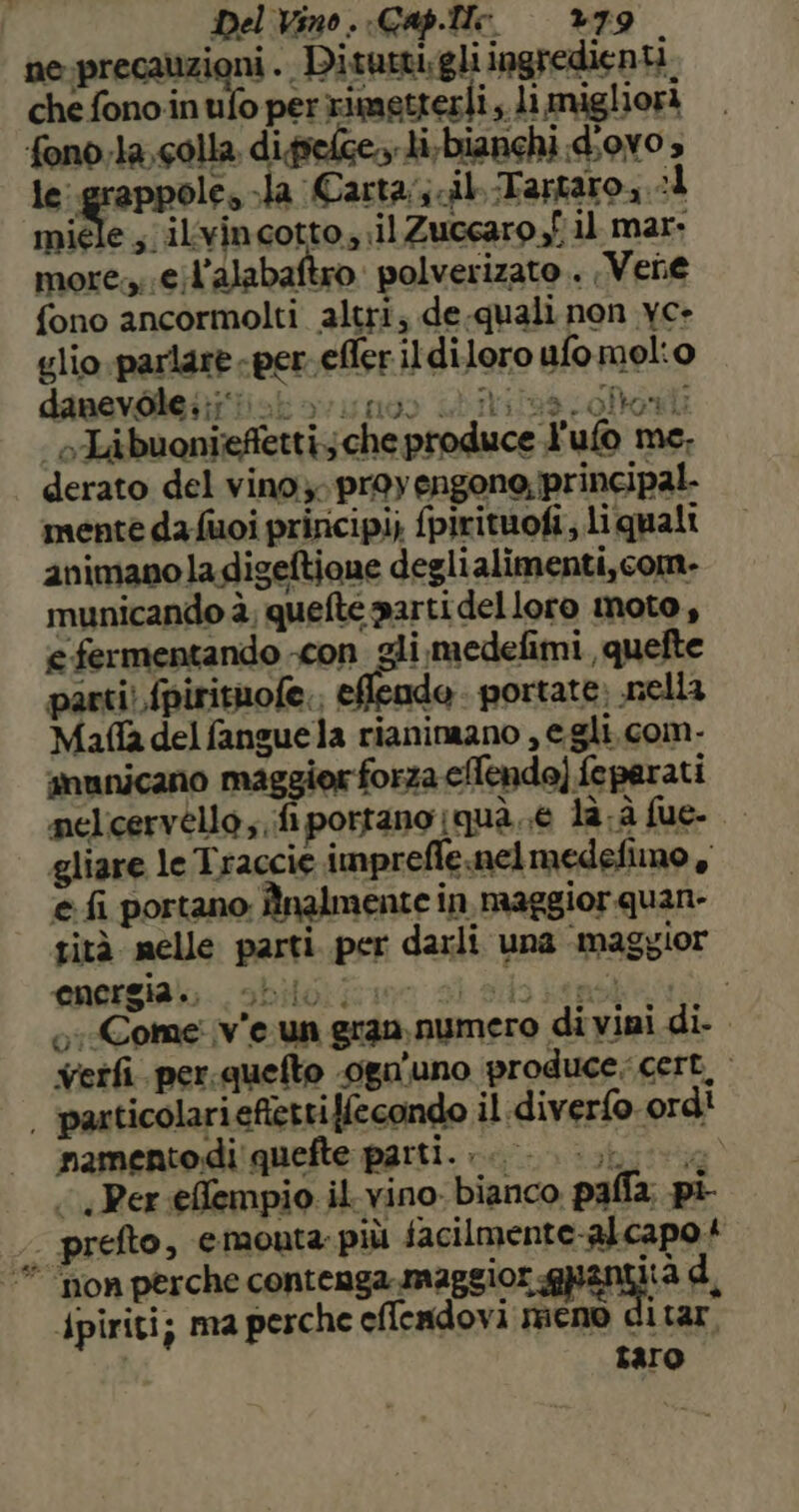 ne-precauzioni . Ditutti:gli ingredienti. che fono inufo per rimetterli, li migliora fono.la, colla difselge.y li,bianchi d;ov0 » le irene fe Jla Carta; cil.-Tartaro, :1 miele ; ilvincotto, il Zuccaro fil mar more. e;l’alabaftro. polverizato . Vene fono ancormolti altri; de-quali non yc- glio parlare «per. efler il diloro ufo molio danevòtei?riot vu no di iris oloni | oTibuonieffetti; che produce l'ufo me. derato del vino. proyengone; principal. mente da fuoi principi; {pirituofi, liquali animano ladigeftione deglialimenti,com- municando è, quefte parti delloro moto , e fermentando con gli medefimi , quefte parti! fpirituofe., eflende . portate: nella Mafla del fanguela rianinaano , e gli. com- anunicano maggiorforza eTendo) feparati nelcervello; fi portano qua 6 la.à fue- | gliare le Traccie impreffe.ncelmedefimo , e fi portano; Înalmente in maggior quan- sità melle parti. per darli una ‘maggior energia. nitoriion si dio Lenola: 5-/Come v'e un gran numero di vini di- verfì. per.quefto .oga’uno produce. cert, | pasticolariefiettiffecondo il diverfo ord! namento di' quefte parti. 00 i a «Per effempio il vino. bianco palla, pi . prefto, emouta: più lacilracntaasapoi ‘” “non perche contenga maggior spent antità dpiriti; ma perche eflendovi meno c itar taro