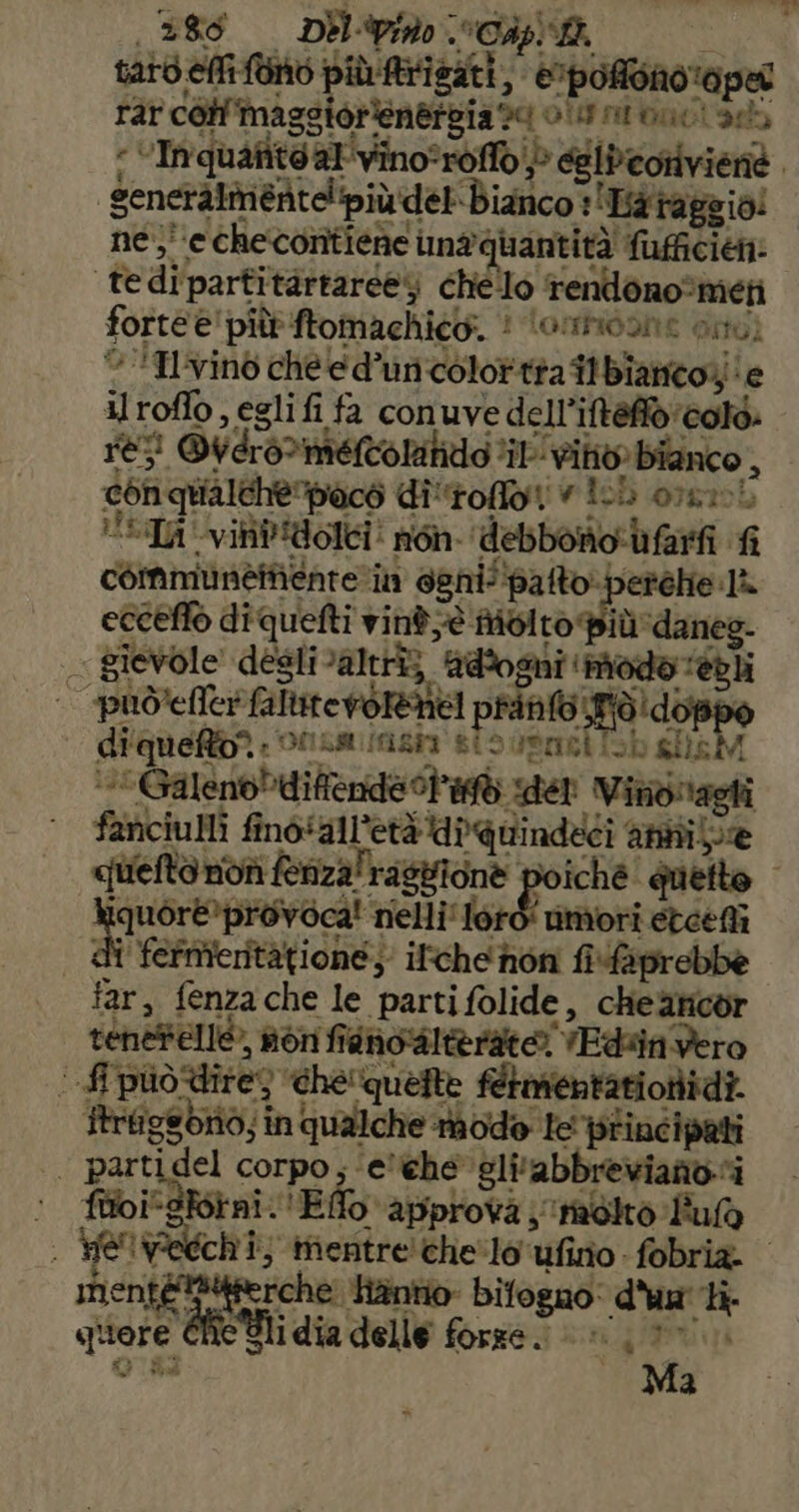 taro elfi fono piùfrisati, ©pofiono oper rar coli ‘maggiorienergia 20 oi alone! ae “ VInquafité atvinoroffo> eelibeorivienè. generàlmentelipiù del Bianco :Hataggio! ne; ‘e checontiene imaquantità fufficien: tedipartitàrtareey che'lo rendono®mieti forte e' più ftomachico. 1 “lormidone Osti © *Ilvino chee d’uncolottàa i biancoie ilroflo, egli fi fa conuve dell’iftefio'colà: re; @vero>meltolatido ‘il’ vito» bianco , conqualchè”paco di'toffot IL orsi Ta vinb'idolci non. debbono ifarfi fi communeinente rim eenil'palto perche la eccetto diquelti vinè; è Molto Più 'danes. - gievole! deslialtrîz adòogni ‘modo ‘él “puòefler faluterorRnel print Tidd | diqueRb? otismimzio sto vsnet Sh glisM “*GalenoPdifende l'at der Vindiagli fanciulli fino'all’età diquindeci annilie quelto non fenzalrasgione poiché quette iquòre*provoca! nelli'loro' muori etceefi | dî fefmieritàtione; ifche hon fifaprebbe far, fenzache le parti folide, cheancor tenesellò, non fianol@ rato) VEdin vero | fi piiò%ite) che quefte fetmentationidi. Itriigsoriò; in qualche modo le principati parcaiei corpo; ‘e'Che vli'abbrevianoi 1 fuioi*gforni.'Effo approva ; molto Fulo i He iWedchi; vini che'lo bp terni i i menté!*4ferche: Tinto bifogno: d'un li. ritor REI dia delle forze. |». LA Ti ap Bal 3