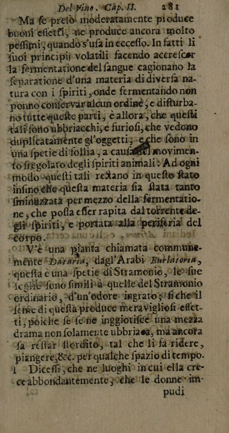 Delbino «MICA. 181 ‘*Ma feprefòi moderatamente pioduee buoni efietti; sie produce ancora molto pemimis quando s'ufa inecceflo»In fatti: li {ugî principi). volatili facendo accrefcer ‘la ‘fermentarionedel fangue: cagionano la fevaratione d’una materia di diverfa' na- tura con i fpiriti sonde fermentando non “ponno confervaralcun ordinè ; e difturba- ris tirteguefte parti; è allora; che queti ralifonoubbriacchiye furiofi; che vedono “uiplicatarnénte gl’oggettizi lie: fono%in tia fpetie difollia; seni: son toftegolato:degli fpiriti animali v/Adiogni ‘tibodocquetti rali retano imquefto hato sinfino’élieqlefta materia fia fata: tanto ‘finifazzata permezzo della»fermentatio. ne; che pofia effer rapita daltorrentede- gli fpiririz'e :portarnsalla periferia! del segrpa 00130 SOLI 33 - enratt di, His) rasi 10 1IV?è suna piarita ‘chiamata tommune- ‘mente sDayarsay dagl’Arabi Bmbbitoha, -iquefta è una fpetiediStramobio ,01eHune i oghilefono fimilisà-quelledel Stranionio ogrdiziario , 2d’un’'odore» ‘ingrato; fi chesil stive di qheNa produce meraVigliofi effet. ti) poiche fefene inggiorife@! ina mezza drama non folamerte ubbriaea; ma 'ancota fa réftarterdito) «tal che li:fa-ridere, ‘piampere;geto prrqualche fpazio di tempo. 1 © Dicefft che nexJuoghi» imcui ‘ella cre- ‘ ceabbondaritemente 30éhie e donne ici pudi