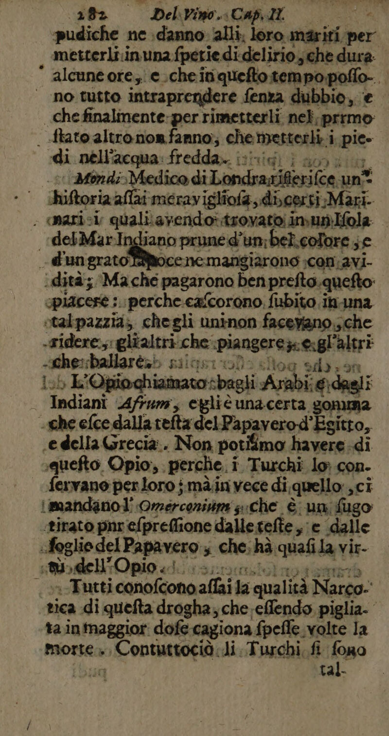 pudiche ne danno: alli, loro inariti, per , metterliinuna fpetie di, delirio; che dura: * alcuneore,e.cheini niedatetanngate i | no tutto intraprendere fena dubbio, chefinalmente-perrimetterli nel, me | .ftato altro nonfanno;, chemetterli i i pie- «di nell'acqua: fredda. ihnici ian: condi Medico di Londresifia(ca unt hiftoria aflai merav igliofa digerti Mari. - narici quali.avendoi trovato; imunlfola | delMarI jano pruned’ un:bel.colore ; s£ d'ungratotocenemangiarone con. avi- i dità; Ma che pagarono ben prefto.quefto: spiacese ;.perche.eaScorono, fiubito.in.una otalpazzia; chegli uninon facevano.;che -gidere.;;: glialtri che ‘piangere z.eigli altri -Lhe:ballarèa» BIIGIST1 sd); In sb. ii Qpioghiamatosbagli Arabi: €:dagli — Indiani 4/54»; egliè unacerta “gonuna che efce dalla tefta del Papavero-d” Esitto, «e della Grecia.. Non potifimo havere di squefto Opio,. perche. i i Turchi lo con. du vane per loro imà.in vece di, quello sCi limandano]' Omerconisim sche è un fugo: ‘tirato pnr efpreflione dalle.tefte , e dalle «foglio del ili 5 che. hà qualita vir- Do i dell O pio iis; n Tutti conofcono affai la qualità Narco. tica di quefta drogha; che effendo piglia. ta inmaggior: dofe cagiona fpelle. volte la morsea » 0-0 ANO di Turchi. fi fono tal