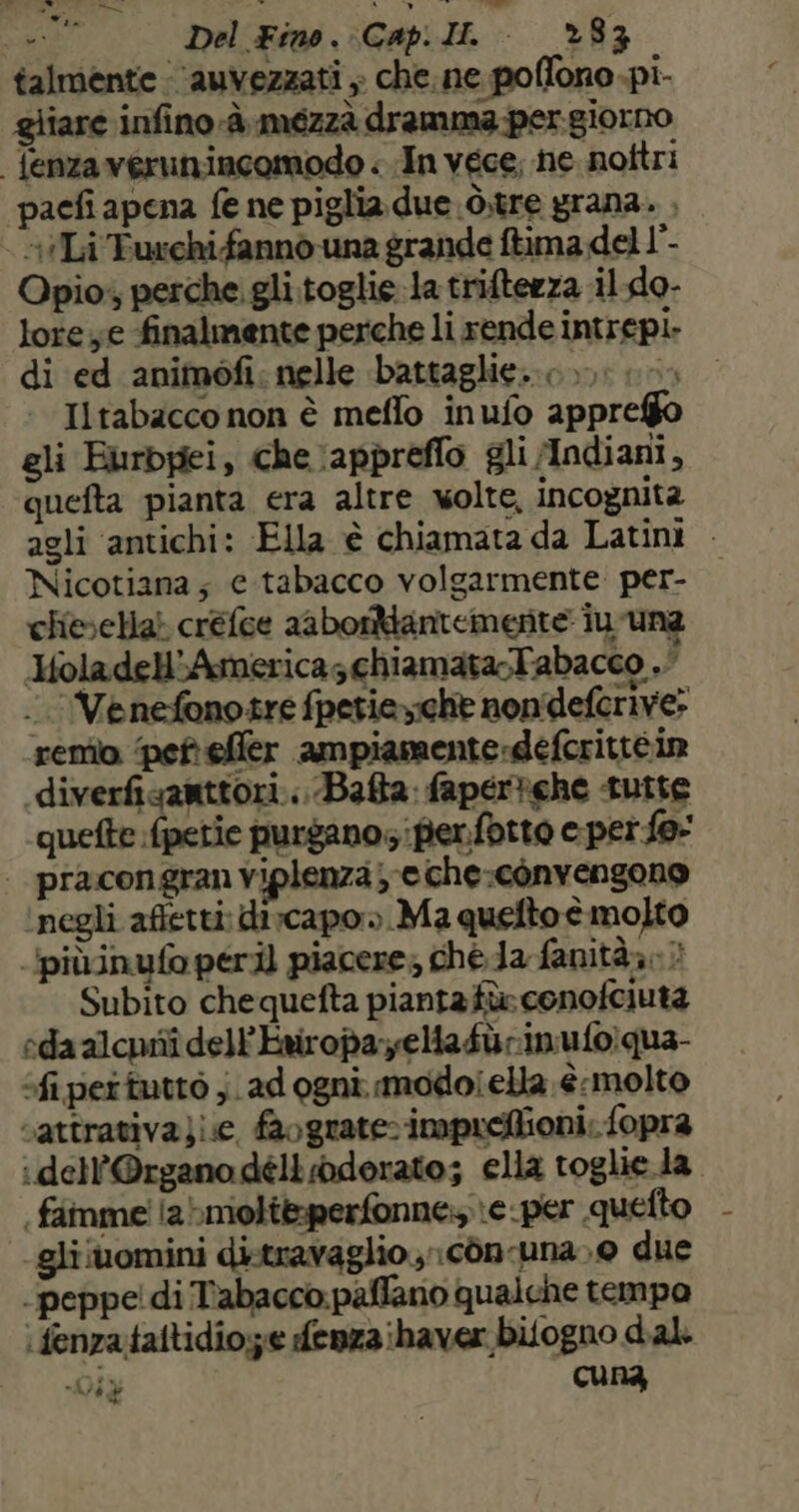 38 Del Fino. Cap.Ii. *83 talmente auvezzati ; che. ne poffono pi- gliare infino è meézzà dramma per.giorno Tenzaverunincomodo . In vece, ne nottri pacfi apena fe ne piglia due ò.tre grana. , Li Turchi fanno una grande ftima del 1°- Opio; perche gli. toglie-la triftezza il do- lore ye finalmente perche li rende intrepi- di ed animofi: nelle battaglie... Iltabacco non è meffo inufo appreffo gli Eurbpei, che :appreflo gli Mndiani, quefta pianta era altre wolte, incognita agli antichi: Ella è chiamata da Latini — Nicotiana; e tabacco volgarmente. per- chivvella} créfce aabortantemerte iu -una HoladellAmericaschiamata-Tabacco . .’Venefonotre fpetiey:che nondeferive» remb. pet effler ampiamente-defcrittéin .diverfisanttori...-Bafta: fapertche tutte quefte fpetie purgano, per.fotto e perfe | pracongran Viplenza; e che:cònvengono negli afetti: dircapo». Ma quelto è molto ipiùinufo peril piacere; ché da fanità,. > Subito chequefta piantafà» conofciuta eda alcuni dell'Ewropa-yelia fù rin ufo; qua- fi pertuttò j. ad ogni modoiella è.molto cattrativa}ie, faograte: impueffioni; fopra : dell'Organo délloderato; elia toglie.la | faimmei labmolte:perfonne \e-per quetto gli‘uomini di-travaglio ;;còn-una»0 due peppe! di Tabacco paffano qualche tempo :fenzataltidio;z.e denza haver bitogno d'al. Dit cuna