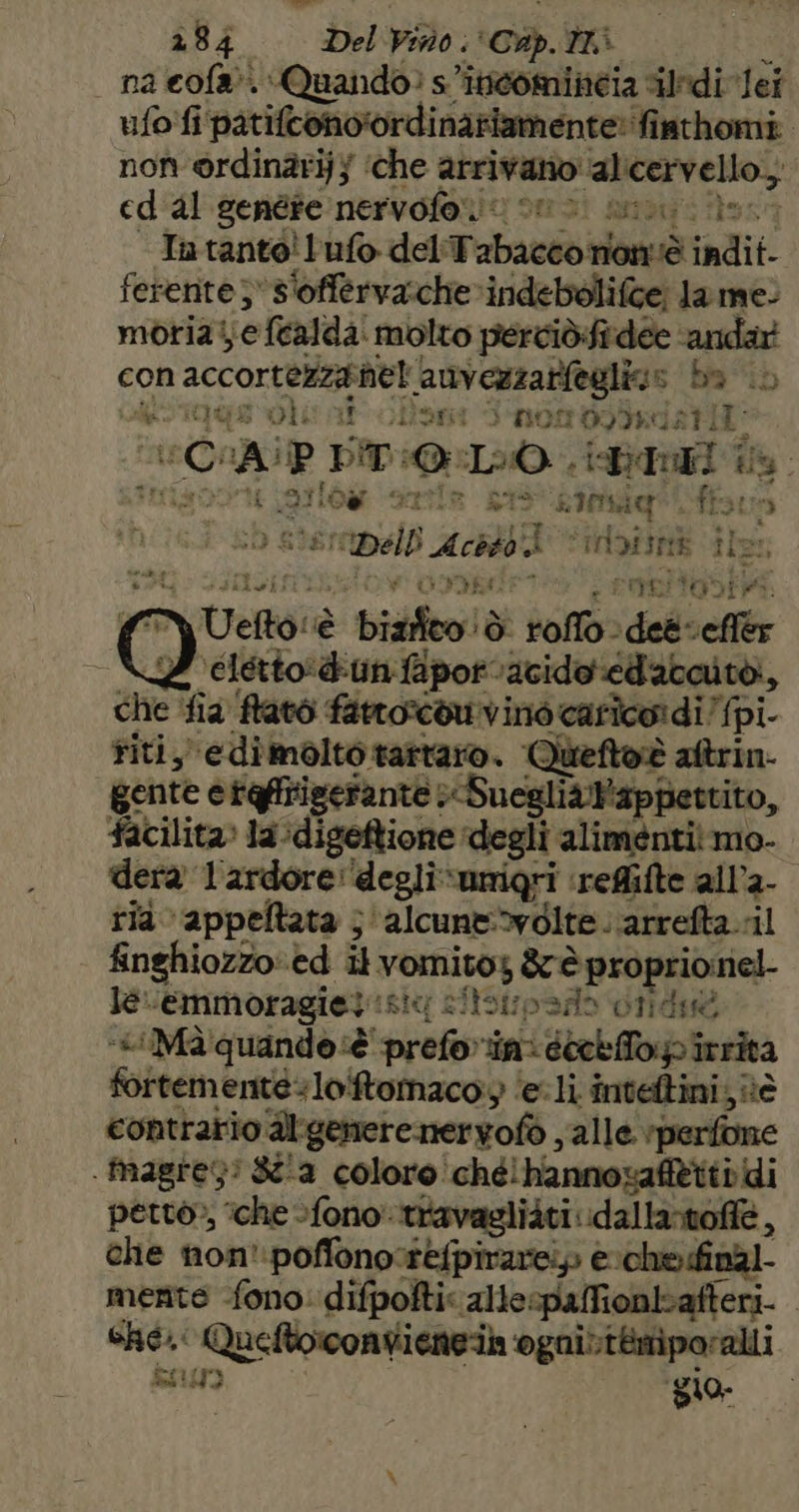 na cola’. Quando: s’iticomincia ili lei ufo fi patifcono'ordinaziamente: fisthomi. non @rdinàrij} ‘che arrivano alicervello.; ed'al genére nervofono sno ai iero Intanto! ufo del'Tabacco nonè indit- ferente; s'offerva.che»indebolifce; la me: moria! e fealda' molto percidifidée ‘andar con accortezzanel anvezzatfeglia» ba © AE DLE n olant d'nOm09Isdatii: ‘CAP DT :@:L:0 P iDauri ta. Tris Doe Larlow «sertla 098 some ife: a, (50 stemnnelb Acbdbk inbisnà ile: DOC FISSIONE > EMIITONIP: O Uefto:è bizifeo!ò roflo det effer \elétto’dunfapot’acidoedavaitò, che ‘fia ffatò fattortou vino carico: di/pi riti, edimolto tartaro. Queftoè altrin- gente eraffriserante SuegliaNappettito, facilita» la :digeftione degli alimenti mo- dera lardore: deglivumigri ‘refifte all’a- ria appeltata ; ‘alcune:»volte . ‘arrefta.-il finghiozzo ed il vomito; &amp; è proprionel- lecemmoragiet sic sitsupado diid ‘«iMà quando è prefoin: éietfTopirrità fortemente+loiftomacoy ‘eli inteltini, nè contrario dlgenere neryofò , alle ‘perfone . tmagres! 8a coloro!ché!hannozaffttir di petto», ‘che fono travagliàti idallartofie, che non':poffono:refpirarei» è che.dinàl- mente fono: difpoftis allespafionbafteri. | cRC.' Queftorconvienei ‘ognittemiporalli Pf i gio I