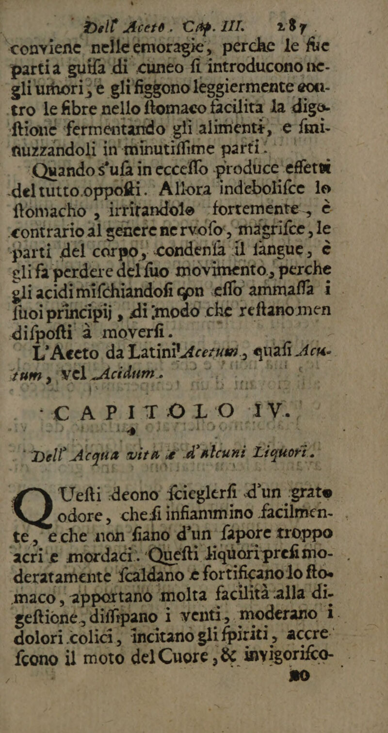 conviene nelle émoragie,, perche le fe partia guifa di cuneo fi introducono ne- gli'umori}è gli'fisgono leggiermente eon- .tro le fibre nello ftomaeo facilità la digs- ‘ftiont fermentarido gli alimenti, e fmi- fiù2zandoli in'minutiffime parti! | ‘Quando s'ufa ineccelfo produce 'effetni deltutto.oppofti. Allora indebolifce lo ftomacho', irritandole fortemente, è ‘contrario al genere ne rvofo, mdsgrifce , le ‘parti del carpo, condenfa il fangue, è glifa perdere delfuo movimento, perche gli acidi mifchiandofi gpn ‘effo ammaffa i finoi principi , di modo che reftanomen difpofti è moverfi. | °° l'ac L’Aeeto da LatinilAcezuzi., quafi Ac Tum y vel LAcidum. IIPESA BED 40 RE na 24) “4 i 9 OIJEYTOA a FUR MIL «Dell'Acqua vira e d'alcuni Liquori. Uefti deono' fcieglerfi d'un ‘grate i odore, chefi irifiammino facilmen. . te, eche non fiano d'un fapore troppo ‘acri'e mordaci. Quetti Hquoriprefimo- . deratamente fcaldano è fortificano o fto. imaco, apportano molta facilità alla di. geftioné, diffipano i venti, moderano i. dolori coli, incitano gli fpititi, accre: fcono il moto del Cuore ; &amp; invigorifce- —