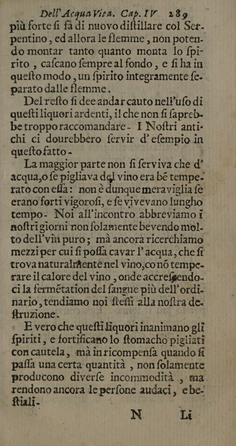 più forte fi fà di nuovodiftillare col Ser. pentino, ed allora le flemme), non poten- do montar tanto quanto monta lo fpi- rito , cafcano fempreal fondo, e fi ha in quefto modo , un fpirito integramente fe- parato dalle flemme.. Delrefto fi decandar cauto nell’ufo di quefti liquori ardenti, il che non fi fapreb- betropporaccomandare- I Noftri anti: chi ci dourebbero fervir d’ efempio in quefto fatto - i La maggior parte non fi ferviva che d° acqua,o fe pigliava dgl vino era bé tempe/ ratocon effla: non è dunque meraviglia fe erano forti vigorofi, e fe vivevano lungho tempo- Noi all’incontro abbreviamo i moftrigiorni non folamente bevendo mol. to dell’vin puro; mà ancora ricerchiamo mezzi per cui fi poffa cavar l'acqua, che fî trovanaturalrmentè nel vino;co né tempe- rare ilcalore del vino , onde accrefgendo. «ci la fermétation del fangue più dell’ordi. nario, tendiamo noi ftefi alla noftra de- ftruzione. E vero che quefti liquori inanimano gli fpiriti, e fortificano lo ftomacho pigliati con cautela, mà inricompenfa quando fi paflfa una certa quantità , non folamente producono diverfe incommedità , ma. rendono ancora le perfone audaci, ebe- Rtiali. N Lt