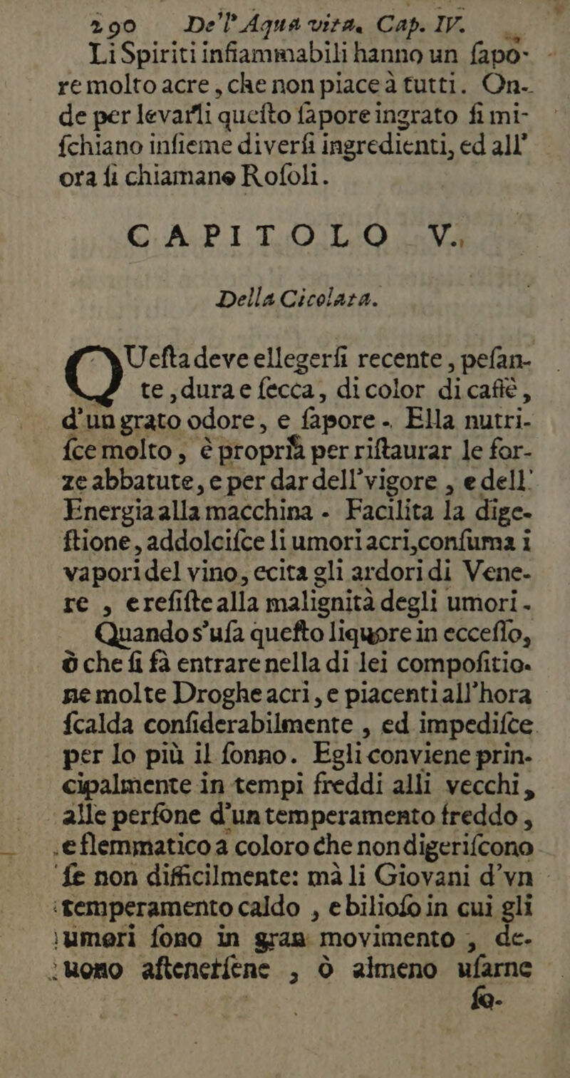 Li Spiriti infiammabili hanno un fapo- remolto acre, che non piace à tutti. On. de per levarlli quetto fapore ingrato fi mi- fchiano infieme diverfi ingredienti, ed all’ ora fi chiamane Rofoli. CAPI TUO. LO ava Della Cicolara. Ueftadeve ellegerfi recente, pefan- te,durae fecca, dicolor dicafiè, d’ungrato odore, e fapore . Ela nutri- {ce molto, è è biropriî per riftaurar le for- ze abbatute, e per dardell’vigore , e dell’ Energia alla macchina - Facilita la dige- ftione, addolcifce liumoriacri,confuma i vaporidel vino, ecita gli ardoridi Vene- re, erefifte alla malignità degli umori. Quando s’ufa quefto liquore in ecceflo, ò che fi fà entrare nella di lei compofitio. ne molte Drogheacri, e piacenti all’hora fcalda confiderabilmente , ed impedifte. per lo più il fonno. Egli conviene prin. cipalmente in tempi freddi alli vecchi, alle perfone d'untemperamento freddo, .eflemmatico a coloro che nondigerifcono ‘fe non difficilmente: mà li Giovani d’vn iremperamento caldo , ebiliofo in cui gli \umeri fono in gran movimento , de. înuono aftenetfene , ò almeno ufarne