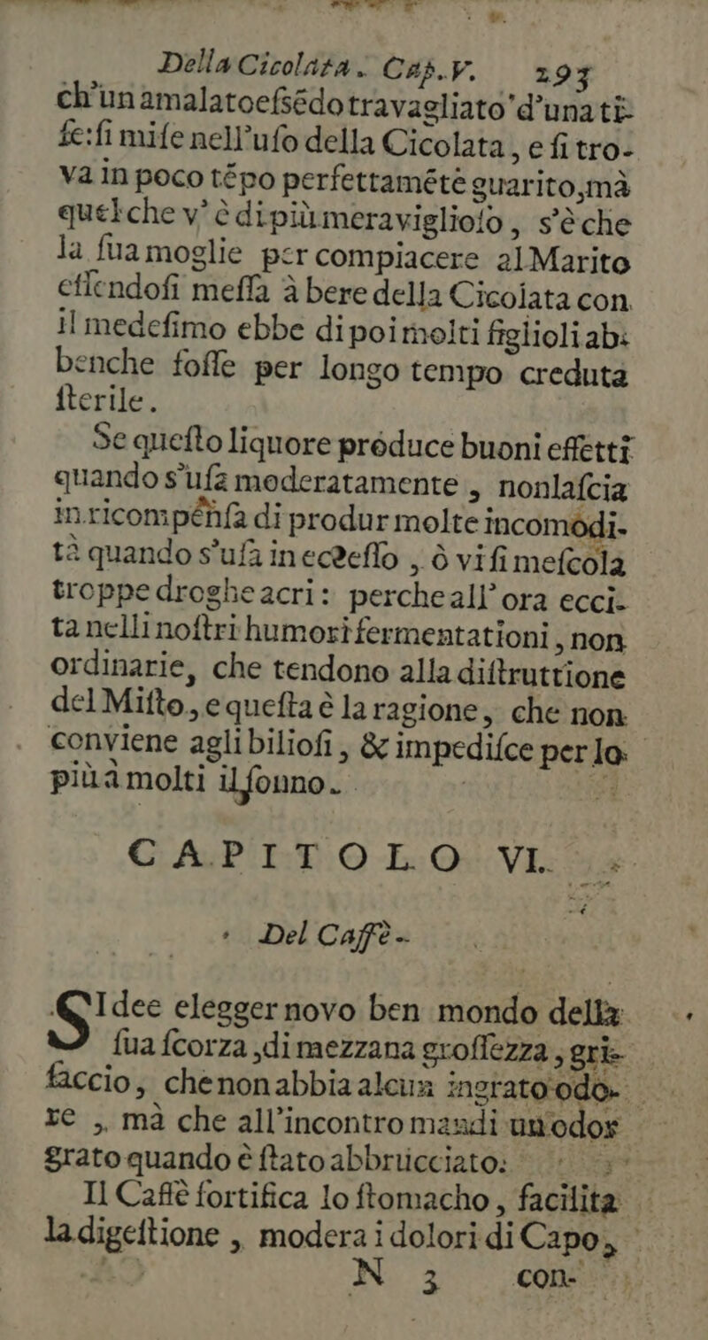 Pe Della Cicolata.: Cap.v. 29 3 ch'unamalatoefsédo travagliato d’unati fe:fi mife nell’ufo della Cicolata , efitro- va in poco tépo perfettamétè guarito, mà quelche v' è dipiùmeraviglio!o,, s'è che la fua moglie per compiacere 21Marito eflendofi mefla à bere della Cicolata con il medefimo ebbe di poi molti figlioliab: benche foffe per longo tempo creduta iterile. Se quefto liquore preduce buoni effetti quando s'ufa moderatamente , nonlafcia inricompéhfa di produr molte incombdi. tà quando s'ufainecdeflò , ò vifi mefcola troppe drogheacri: percheall’ora ecci. ta nelli noftri humorifermentationi , non ordinarie, che tendono alla diftrutrione del Mifto., equefta è la ragione, che non conviene aglibiliofi, &amp; impedifce perlo: più a molti il fonno. CE. GAP'I:TO LO: VI 14 * Del Caffè - A VS elegger novo ben mondo della: fua fcorza dimezzana groflezza, gri faccio, chenonabbia alcu ingrato'odo. xe ,. mà che all’incontro mandi un'odos grato quando è ftato abbrricciato: dor pi Il Caft fortifica lo ftomacho , facilita la digeftione ,, modera i dolori di Capo,