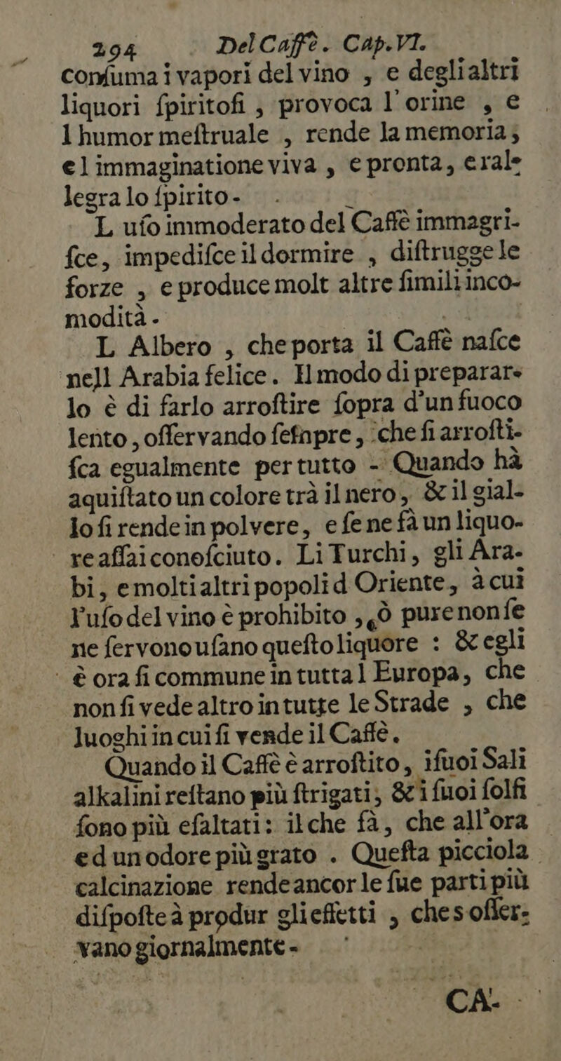 comfuma i vapori del vino , e deglialtri liquori fpiritofi , provoca l’orine , € 1 humor meftruale , rende la memoria; elimmaginatione viva , e pronta, erale legra lo fpirito- $ L ufo immoderato del Caffè immagri- fce, impedifce il dormire , diftruggele forze , e produce molt altre fimiliinco- modità - | L Albero , cheporta il Caffè nafce nell Arabia felice. Hmodo di preparare lo è di farlo arroftire fopra d’un fuoco lento , offervando fefnpre, iche fi arrofti- {ca egualmente pertutto - Quando hà aquiftato un colore trà il nero, &amp; il gial- io fi rendein polvere, e fe ne fà un liquo- | reaffaiconofciuto. LiTurchi, gli Ara- bi, emoltialtri popoli d Oriente, à cuì Y'ufo delvino è prohibito , gò pure nonfe ne fervonoufano queftoliquore : &amp; egli ‘ è oraficommuneintuttal Europa, che nonfivedealtrointutte le Strade , che luoghiincuifi vende il Caftè, Quando il Caffè è arroftito , iftoi Sali alkalini reftano più ftrigati; 871 fuoi folfi fono più efaltati: ilche fà, che all'ora edunodore piùgrato . Quefta picciola calcinazione rendeancorle fue parti più difpofteà produr gliefietti , chesofier: vano giornalmente . (CA