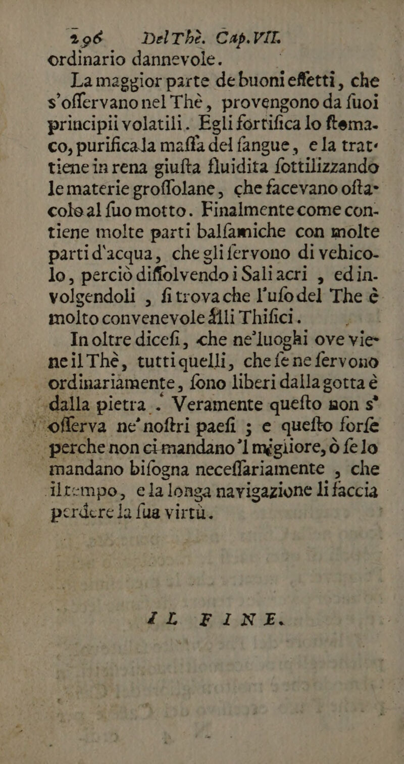 ordinario dannevole. Lamaggior parte debuonieffetti, che | s'offervano nel Thè , provengono da fuoi principii volatili. Egli fortifica lo ftema. co, purificala maffa del fangue, ela trat tiene in rena giufta fluidità fottilizzando Je materie groffolane s che facevano ofta» cole al fuo motto. Finalmente come con- tiene molte parti balfamiche con molte partid'acqua, cheglifervono di vehico- lo, perciò diffolvendoi Sali acri , edin- volgendoli , fitrova che l'ufo del The è molto convenevole fili Thifici. Inoltre dicefi, che ne’luoghi ove vie- neil Thè, tutti quelli 3'«che {e ne fervono ordinariamente, fono liberi dalla gotta è «dalla pietra. : ‘ Veramente quefto mon s° oflerva ne'noftri paefi ; e quefto forfe | perche non cimandano ’l mggiiore, ò fe lo mandano bifogna neceffariamente , che Iltempo, ela longa navigazione li faccia perdere la fua virtù. 4L FINE.