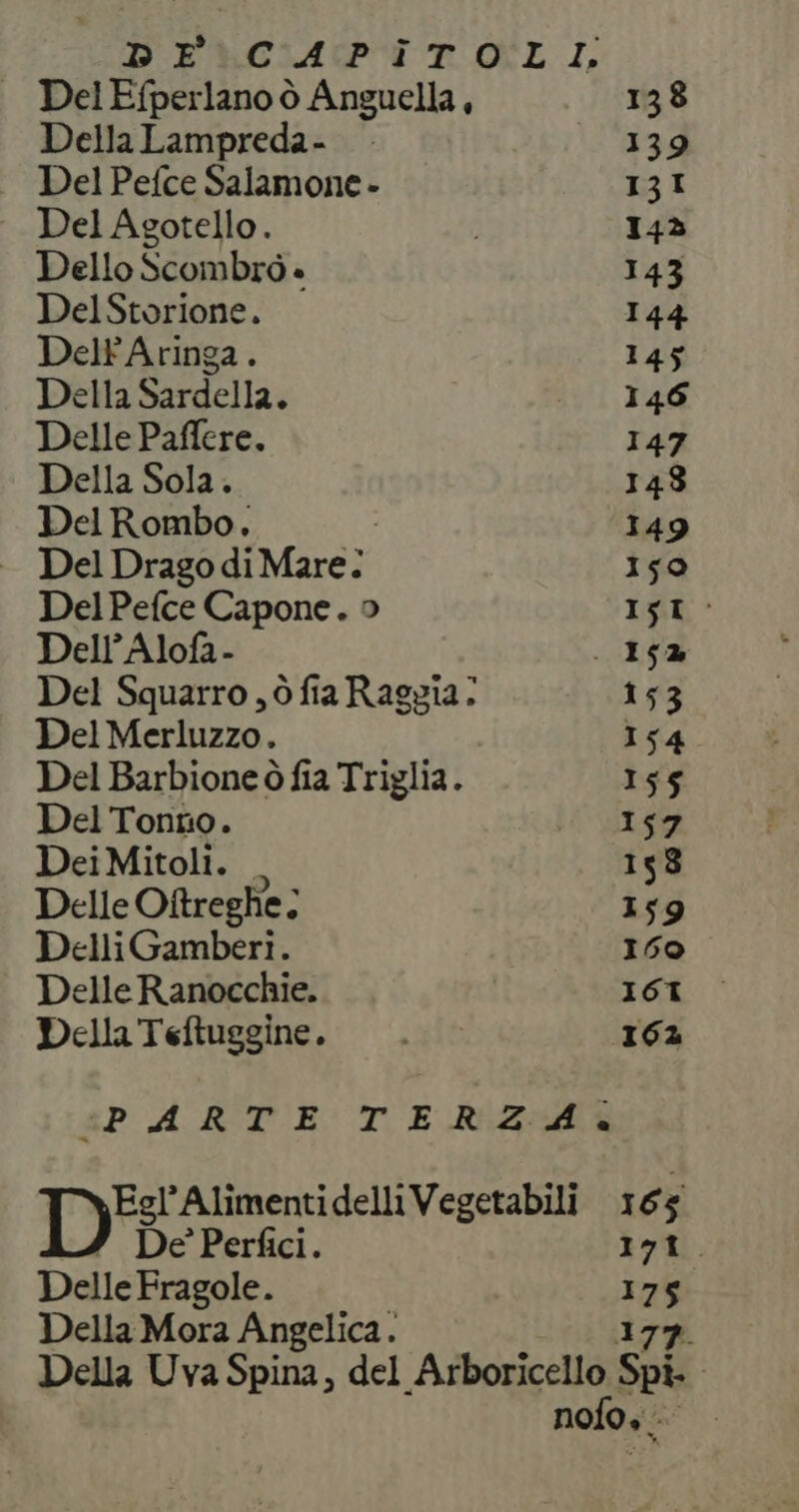 DEUGIAPI POLI, DelEfperlano ò Anguella, 138 DellaLampreda- 139 Del Pefce Salamone - 13I Del Agotello. 143 Dello Scombrò » 143 DelStorione. 144 DeltAringa. 145 Della Sardella. srl Tad Delle Paffere. 147 Della Sola. 148 DelRombo. 149 - Del DragodiMare: 150 Del Pefce Capone. o IR » Dell’ Alofa- . 15% Del Squarro , ò fia Raggia: 153 Del Merluzzo. 154 Del Barbione ò fia Triglia. 155 Del Tonno. Li VIS DeiMitoli. _ 158 Delle Ottreghe; x 159 DelliGamberiì. 160 Delle Ranocchie. ICI Della Teftuggine. . 162 PARTE TERZA IDE Alimentidelli Vegetabili 165 De’ Perfici. 171. DelleFragole. I a ; Della Mora Angelica. | Della Uva Spina, del AO Spi. nofo.