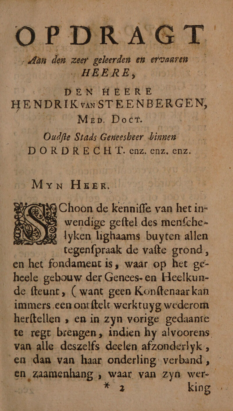 OPDRAGT Aan den zeer geleerden en ervaaren „HEERE, | AAI De N HEERE HENDRIK vNSTEENBERGEN, Mep. Doet. Oudfle Stads Geneesbeer binnen DORDRECHT. enz. enz, enz. Myn HEER. ës wendige sijde des medfche- 9 A34 lyken lighaams buyten allen tegenfpraak de vafte grond, en het fondament is, waar op het ge- heele gebouw der Genees- en Heelkun- de fteunt, ( waat geen Konftenaar kan immers een ont ftelt werktuyg wederom herftellen ‚, en in zyn vorige gedaante te regt brengen, indien hy alvoorens. van alle deszelfs deelen afzonderlyk, en dan van haar onderling verband, en zaamenhang ‚ waar van zyn wer- 2 king Ĳ