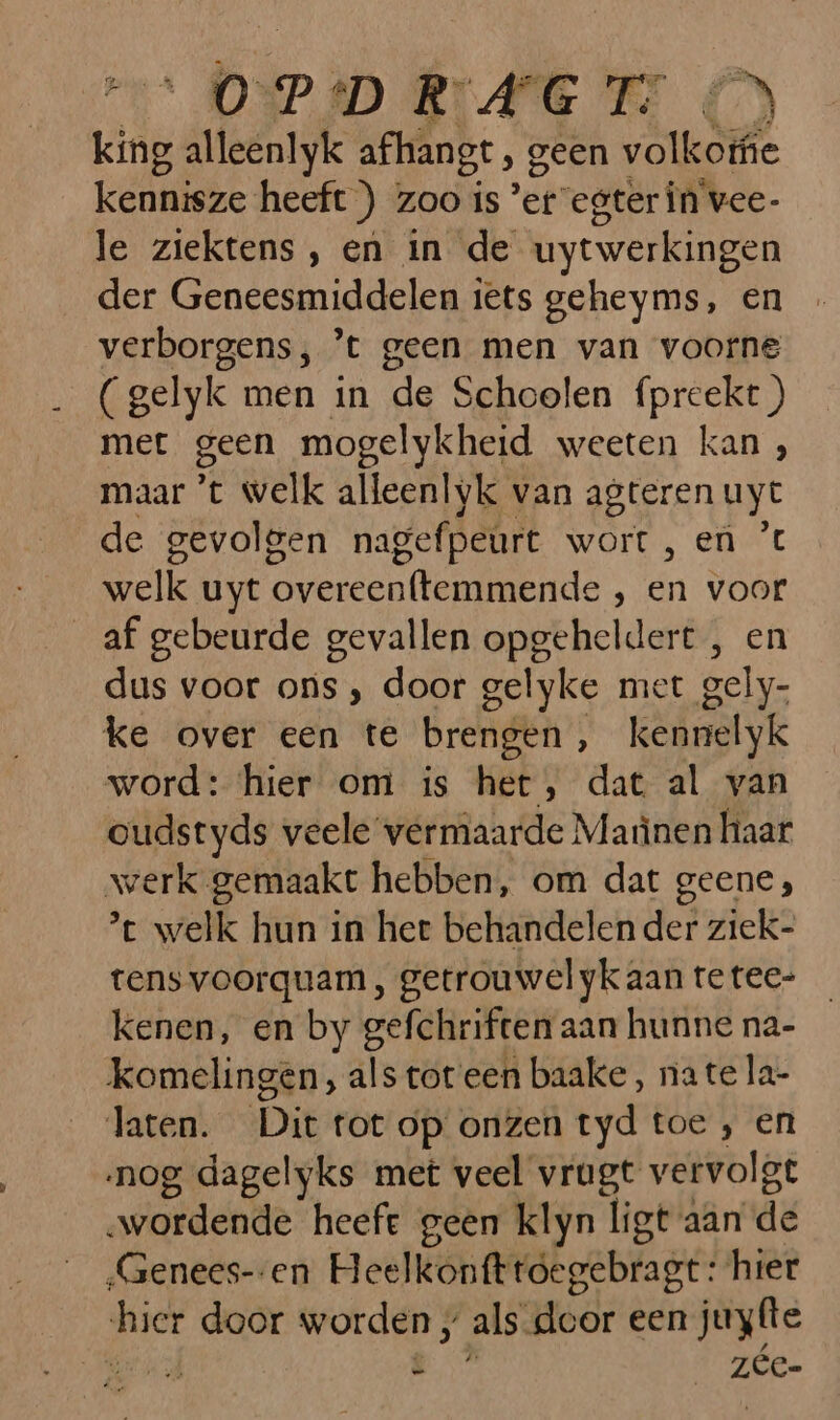 úik and afhangt , geen „ao kennisze heeft ) zoo is ‘er egter În vee- le ziektens , en in de uytwerkingen der Geneesmiddelen iets geheyms, en verborgens; ’t geen men van voorne (gelyk men in de Schoolen {preekt ) met geen mogelykheid weeten kan , maar ’t welk alleenlyk van agteren uyt de gevolgen nagefpeurt wort , en ’ welk uyt overeenftemmende , bi voor _af gebeurde gevallen opgeheldert , en dus voor ons , door gelyke met gely- ke over een te brengen ‚ kenrelyk word: ‘hier om is het, dat al van oudstyds veele vermaarde Marìnen haar werk gemaakt hebben, om dat geene; ’t welk hun in het behandelen der ziek- tensvoorguam, getrouwel yk aan te tec- kenen, en by gefchriften aan hunne na- komelingen, als tot een baake, na te la- laten. Dit tot op onzen tyd toe ‚ en nog dagelyks met veel vrugt vervolgt „wordende heeft geen klyn ligt aan de ‚Genees--en Heelkonfttoegebragt: hier hier door worden , als door een juyfte bad 8 zée-