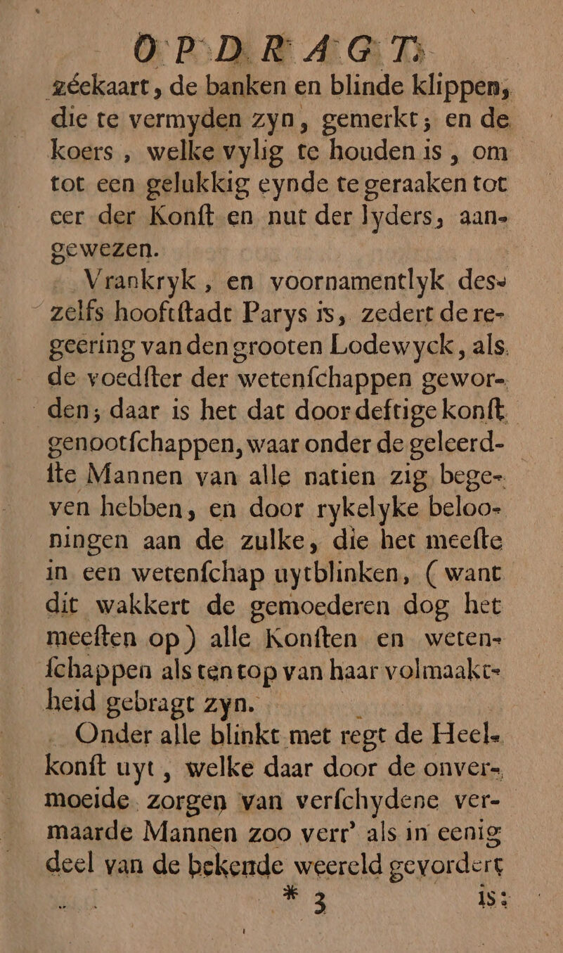 géekaart , de banken en blinde klippen, die te vermyden zyn, gemerkt; en de koers , welke vylig te houden is , om tot een gelukkig eynde te geraaken tot eer der Konft-en nut der lyders, aans gewezen. Vrankryk , en voornamentlyk des» zelfs hooftftadt Parys ss, zedert de re- geering vanden grooten Lodewyck , als. …_ de voedfter der wetenfchappen gewor-, den; daar is het dat door deftige konft. genootfchappen, waar onder de geleerd- fte Mannen van alle natien zig. bege ven hebben, en door rykelyke beloo- ningen aan de zulke, die het meefte in een wetenfchap uytblinken, ( want dit wakkert de gemoederen dog het meeften op) alle Konften en weten» fchappen als ten top van haar volmaakt: heid gebragt zyn. _ Onder alle blinkt met regt de Heel. konft uyt, welke daar door de onver= moeide. zorgen van verfchydene ver- maarde Mannen zoo verr’ als in eenig deel van de bekende weereld gevordert ie 3 is: