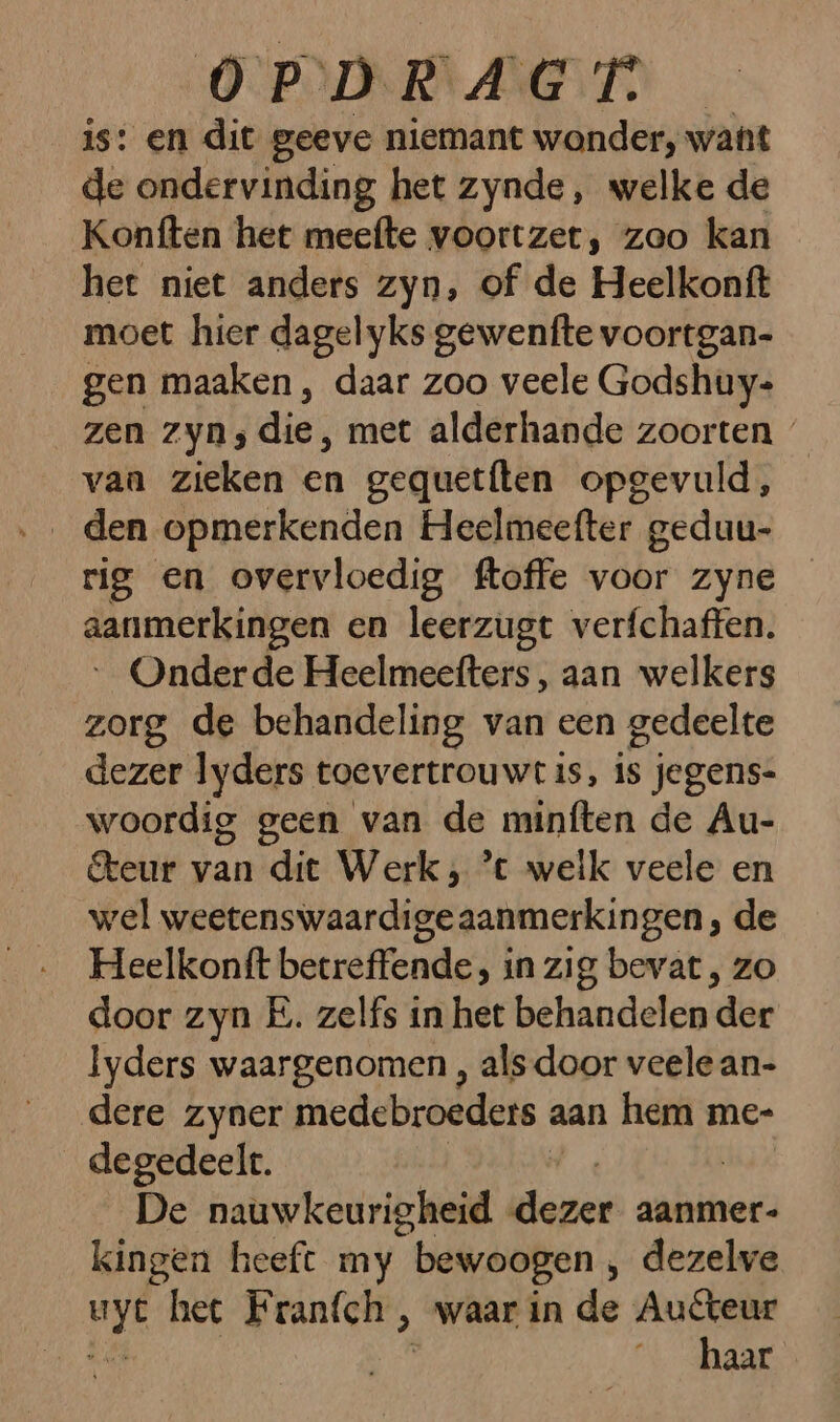 is: en dit geeve niemant wonder, want de ondervinding het zynde, welke de Konften het meefte voortzet, zoo kan het niet anders zyn, of de Heelkonft moet hier dagelyks gewenfte voortgan- gen maaken , daar zoo veele Godshuy- zen zyn; die, met alderhande zoorten « vaa zieken en gequetften opgevuld, den opmerkenden Heelmeefter geduu- rig en overvloedig ftoffe voor zyne aanmerkingen en leerzugt verfchaffen. Onderde Heelmeefters, aan welkers zorg de behandeling van een gedeelte dezer lyders toevertrouwt is, is jegens- woordig geen van de minften de Au- teur van dit Werk; ’t welk veele en wel weetenswaardigeaanmerkingen, de Heelkonft becreffende, in zig bevat , zo door zyn E. zelfs in het behandelen der lyders waargenomen , als door veele an- dere zyner medebroeders a aan hem mee _degedeelt. De nauwkeurigheid (doper aanmer- kingen heeft my “bewoogen ‚ dezelve ik heet Franfch ‚ waar in de Auteur ’ aar
