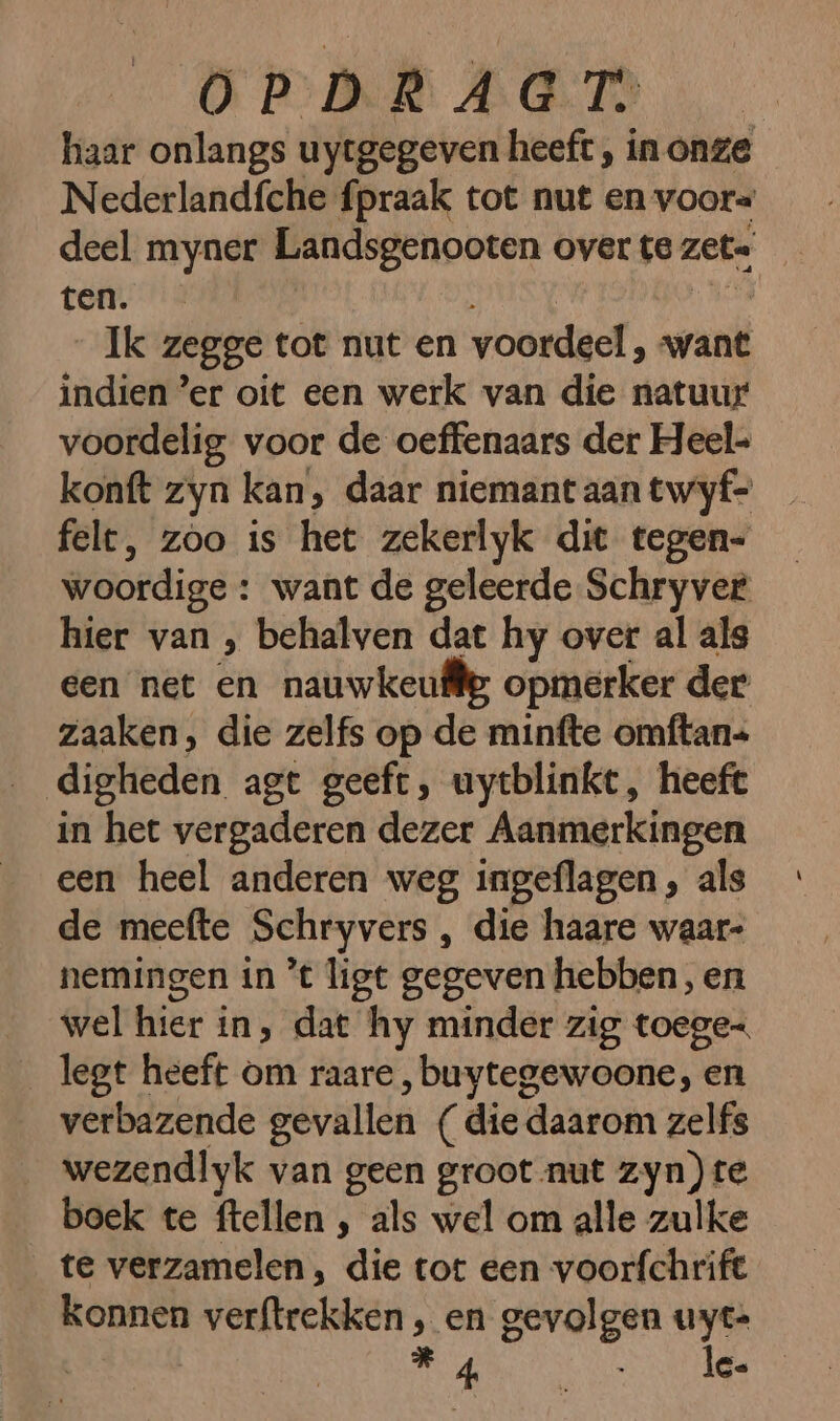 haar onlangs uytgegeven heeft, in onze Nederlandfche fpraak tot nut en voor= deel myner Landsgenooten over te zet. | ten. Ik zegge tot nut en voordeel, want indien ’er oit een werk van die natuur voordelig voor de oeffenaars der Heel- konft zyn kan, daar niemant aan twyf- felt, zoo is het zekerlyk dit tegen- woordige : want de geleerde Schryver hier van , behalven dat hy over al als een net en nauwkeufie opmerker der zaaken, die zelfs op de minfte omftan= digheden agt geeft, uytblinkt, heeft in het vergaderen dezer Aanmerkingen een heel anderen weg ingeflagen , als de meefte Schryvers , die haare waar- nemingen in ’t ligt gegeven hebben, en wel hier in, dat hy minder zig toege- legt heeft om raare, buytegewoone, en verbazende gevallen (die daarom zelfs wezendlyk van geen groot nut zyn) te boek te ftellen , als wel om alle zulke te verzamelen, die tot een voorfchrife konnen verftrekken , en gevolgen uyt- Re