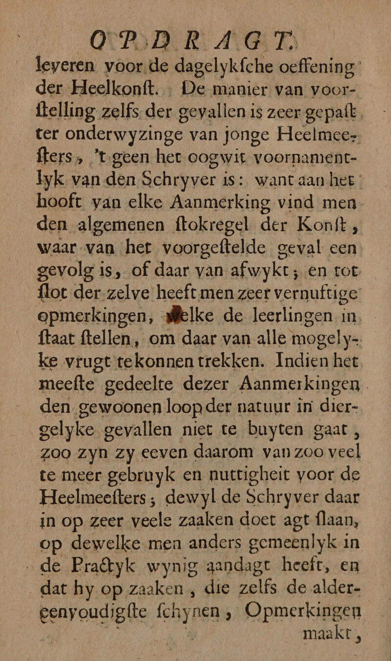 OPO RL ANG E) leveren voor de dagelykfche oefening: der Heelkonft. : De manier van voor- ftelling zelfs der gevallen is zeer gepatt. ter onderwyzinge van jonge Heelmee- fters„ ’t-geen het oogwit voornament- _byk van den Schryver is: want aan-hee: hooft yan elke Aanmerking vind men. den algemenen ftokregel der Konft;, waar van het voorgeftelde geval een: gevolg is, of daar van afwyke; en tot: flot der zelve heeft. men zeer vernuftige: opmerkingen, delke de leerlingen in. … ftaat ftellen, om daar van. alle mogely= ke vrugt te eh trekken. Indien het meefte gedeelte dezer Aanmerkingen den _gewoonen loop der natuur in dier- gelyke gevallen niet te buyten gaat, zoo zyn Zy eeven daarom van de dn te meer gebruyk en nuttigheit voor de Heelmeefters ; dewyl de Schryver daar in op zeer veele zaaken doet agt flaan, op dewelke men anders gemeenlyk in „de Pratyk wynig gandagt heeft, en dat hy op zaaken , die zelfs de alder- | benyougigke (hyren ‚ Opmerkingen et. À
